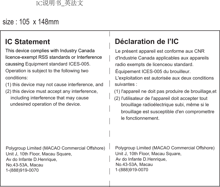 This device complies with Industry CanadaOperation is subject to the following two (2) this device must accept any interference, undesired operation of the device.IC StatementLe présent appareil est conforme aux CNR radio exempts de licenceou standard. L&apos;exploitation est autorisée aux deux conditions (2) l&apos;utilisateur de l&apos;appareil doit accepter tout Déclaration de l’ICd&apos;Industrie Canada applicables aux appareils  Équipement ICES-005 du brouilleur.suivantes : (1) l&apos;appareil ne doit pas produire de brouillage,et brouillage radioélectrique subi, même si le brouillage est susceptible d&apos;en compromettrele fonctionnement. licence-exempt RSS standards or Interferencecaussing Equipment standard ICES-005.conditions: (1) this device may not cause interference, andincluding interference that may cause size : 105  x 148mmPolygroup Limited (MACAO Commercial Offshore)1-(888)919-0070Unit J, 10th Floor, Macau Square, Av do Infante D.Henrique, No.43-53A, MacauPolygroup Limited (MACAO Commercial Offshore)1-(888)919-0070Unit J, 10th Floor, Macau Square, Av do Infante D.Henrique, No.43-53A, MacauIC说明书_英法文IC说明书_英法文