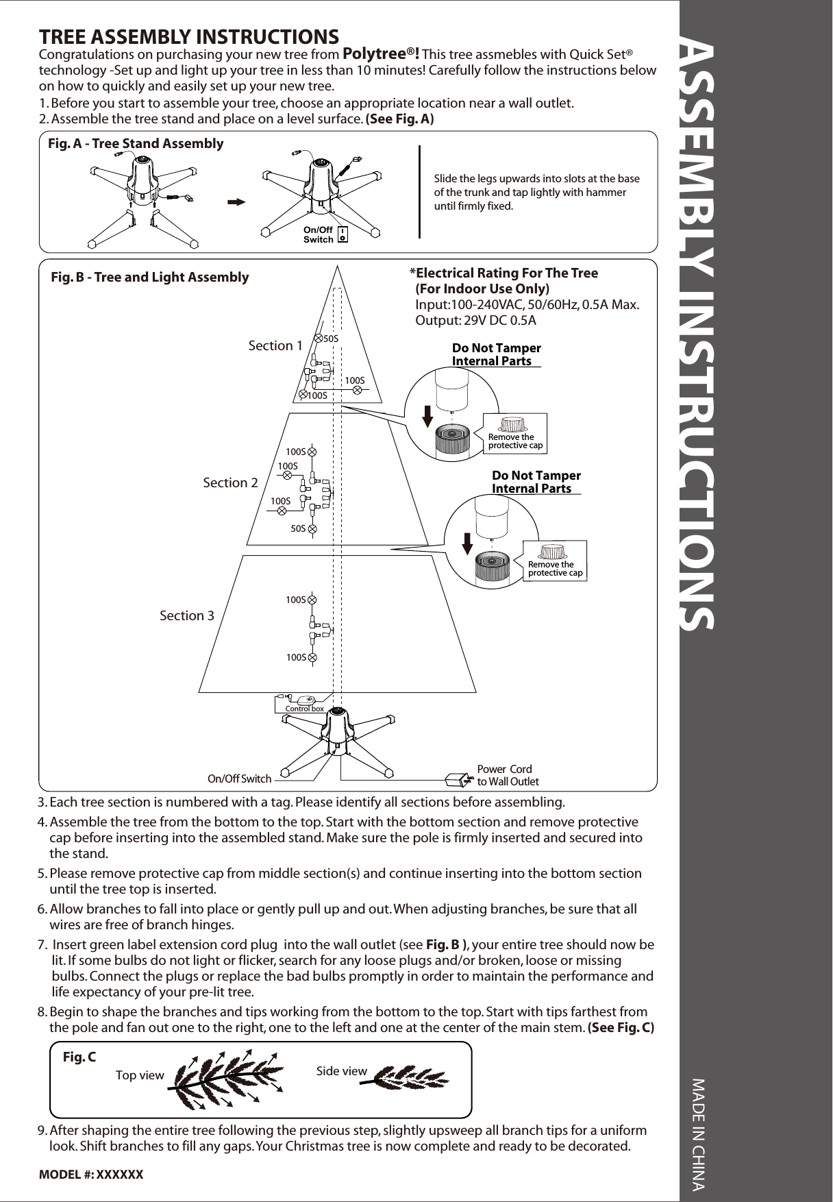 1. Before you start to assemble your tree, choose an appropriate location near a wall outlet.2. Assemble the tree stand and place on a level surface. (See Fig. A)Congratulations on purchasing your new tree from Polytree®! This tree assmebles with Quick Set®technology -Set up and light up your tree in less than 10 minutes! Carefully follow the instructions below on how to quickly and easily set up your new tree.TREE ASSEMBLY INSTRUCTIONSTop view Side viewFig. CASSEMBLY INSTRUCTIONS MADE IN CHINA3. Each tree section is numbered with a tag. Please identify all sections before assembling.4. Assemble the tree from the bottom to the top. Start with the bottom section and remove protective    cap before inserting into the assembled stand. Make sure the pole is firmly inserted and secured into    the stand.5. Please remove protective cap from middle section(s) and continue inserting into the bottom section    until the tree top is inserted.6. Allow branches to fall into place or gently pull up and out. When adjusting branches, be sure that all    wires are free of branch hinges.7.  Insert green label extension cord plug  into the wall outlet (see Fig. B ), your entire tree should now be lit. If some bulbs do not light or flicker, search for any loose plugs and/or broken, loose or missing bulbs. Connect the plugs or replace the bad bulbs promptly in order to maintain the performance and life expectancy of your pre-lit tree.8. Begin to shape the branches and tips working from the bottom to the top. Start with tips farthest from    the pole and fan out one to the right, one to the left and one at the center of the main stem. (See Fig. C)    9. After shaping the entire tree following the previous step, slightly upsweep all branch tips for a uniform    look. Shift branches to fill any gaps. Your Christmas tree is now complete and ready to be decorated.MODEL #: XXXXXX*Electrical Rating For The Tree  (For Indoor Use Only)  Input:100-240VAC, 50/60Hz, 0.5A Max.  Output: 29V DC 0.5AFig. B - Tree and Light AssemblyPower  Cordto Wall Outlet On/Off SwitchSection 1Section 2Section 350S100S100S50S100S100S100SControl box100S100SDo Not TamperInternal PartsRemove theprotective capDo Not TamperInternal PartsRemove theprotective capFig. A - Tree Stand AssemblySlide the legs upwards into slots at the base of the trunk and tap lightly with hammer until firmly fixed.On/OffSwitch