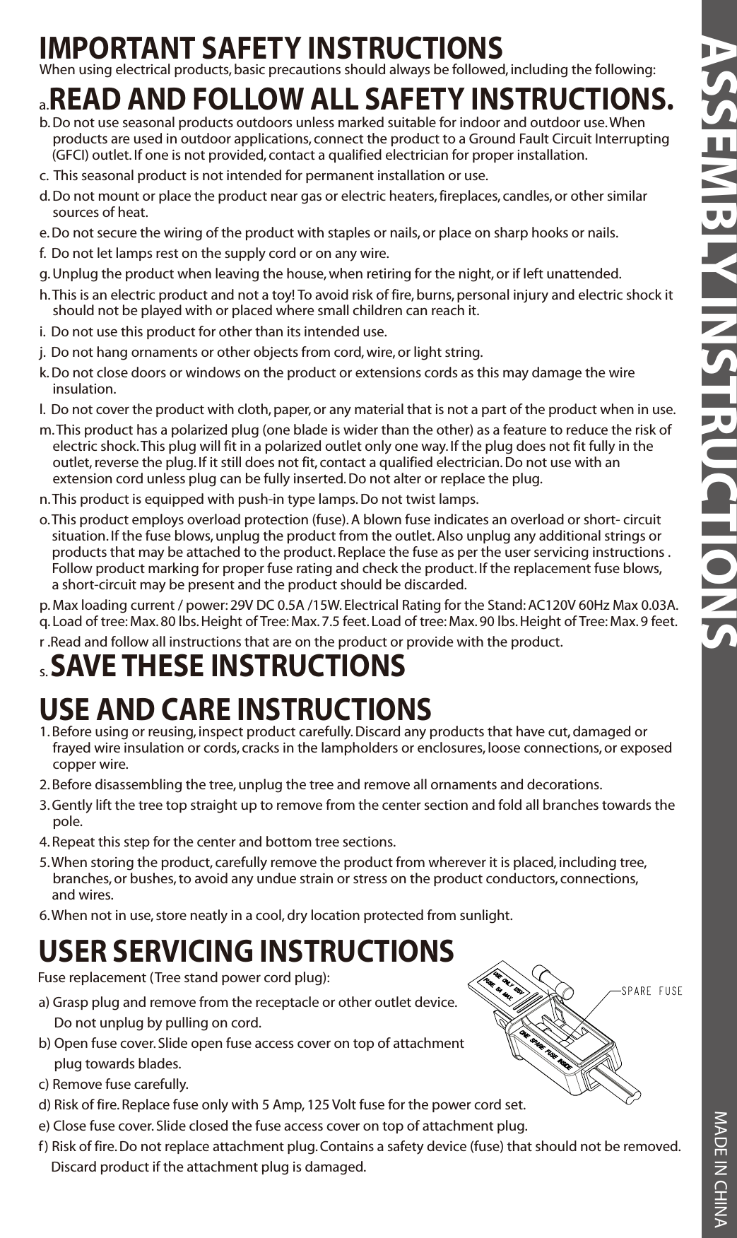 IMPORTANT SAFETY INSTRUCTIONSUSE AND CARE INSTRUCTIONSASSEMBLY INSTRUCTIONS MADE IN CHINAWhen using electrical products, basic precautions should always be followed, including the following:a.READ AND FOLLOW ALL SAFETY INSTRUCTIONS.b. Do not use seasonal products outdoors unless marked suitable for indoor and outdoor use. When products are used in outdoor applications, connect the product to a Ground Fault Circuit Interrupting    (GFCI) outlet. If one is not provided, contact a qualified electrician for proper installation.c.  This seasonal product is not intended for permanent installation or use.d. Do not mount or place the product near gas or electric heaters, fireplaces, candles, or other similar sources of heat.e. Do not secure the wiring of the product with staples or nails, or place on sharp hooks or nails.f.  Do not let lamps rest on the supply cord or on any wire.g. Unplug the product when leaving the house, when retiring for the night, or if left unattended.h. This is an electric product and not a toy! To avoid risk of fire, burns, personal injury and electric shock it should not be played with or placed where small children can reach it.i.  Do not use this product for other than its intended use.j.  Do not hang ornaments or other objects from cord, wire, or light string.k. Do not close doors or windows on the product or extensions cords as this may damage the wire insulation.l.  Do not cover the product with cloth, paper, or any material that is not a part of the product when in use.m. This product has a polarized plug (one blade is wider than the other) as a feature to reduce the risk of electric shock. This plug will fit in a polarized outlet only one way. If the plug does not fit fully in the outlet, reverse the plug. If it still does not fit, contact a qualified electrician. Do not use with an extension cord unless plug can be fully inserted. Do not alter or replace the plug.n. This product is equipped with push-in type lamps. Do not twist lamps.o. This product employs overload protection (fuse). A blown fuse indicates an overload or short- circuit    situation. If the fuse blows, unplug the product from the outlet. Also unplug any additional strings or    products that may be attached to the product. Replace the fuse as per the user servicing instructions .    Follow product marking for proper fuse rating and check the product. If the replacement fuse blows,    a short-circuit may be present and the product should be discarded.p. Max loading current / power: 29V DC 0.5A /15W. Electrical Rating for the Stand: AC120V 60Hz Max 0.03A.q. Load of tree: Max. 80 lbs. Height of Tree: Max. 7.5 feet. Load of tree: Max. 90 lbs. Height of Tree: Max. 9 feet.r .Read and follow all instructions that are on the product or provide with the product.s. SAVE THESE INSTRUCTIONS1. Before using or reusing, inspect product carefully. Discard any products that have cut, damaged or frayed wire insulation or cords, cracks in the lampholders or enclosures, loose connections, or exposed copper wire.2. Before disassembling the tree, unplug the tree and remove all ornaments and decorations.3. Gently lift the tree top straight up to remove from the center section and fold all branches towards the pole.4. Repeat this step for the center and bottom tree sections.5. When storing the product, carefully remove the product from wherever it is placed, including tree, branches, or bushes, to avoid any undue strain or stress on the product conductors, connections,    and wires.6. When not in use, store neatly in a cool, dry location protected from sunlight.USER SERVICING INSTRUCTIONS    Fuse replacement (Tree stand power cord plug):a) Grasp plug and remove from the receptacle or other outlet device.      Do not unplug by pulling on cord.b) Open fuse cover. Slide open fuse access cover on top of attachment      plug towards blades.c) Remove fuse carefully.d) Risk of fire. Replace fuse only with 5 Amp, 125 Volt fuse for the power cord set.e) Close fuse cover. Slide closed the fuse access cover on top of attachment plug.f) Risk of fire. Do not replace attachment plug. Contains a safety device (fuse) that should not be removed.    Discard product if the attachment plug is damaged.