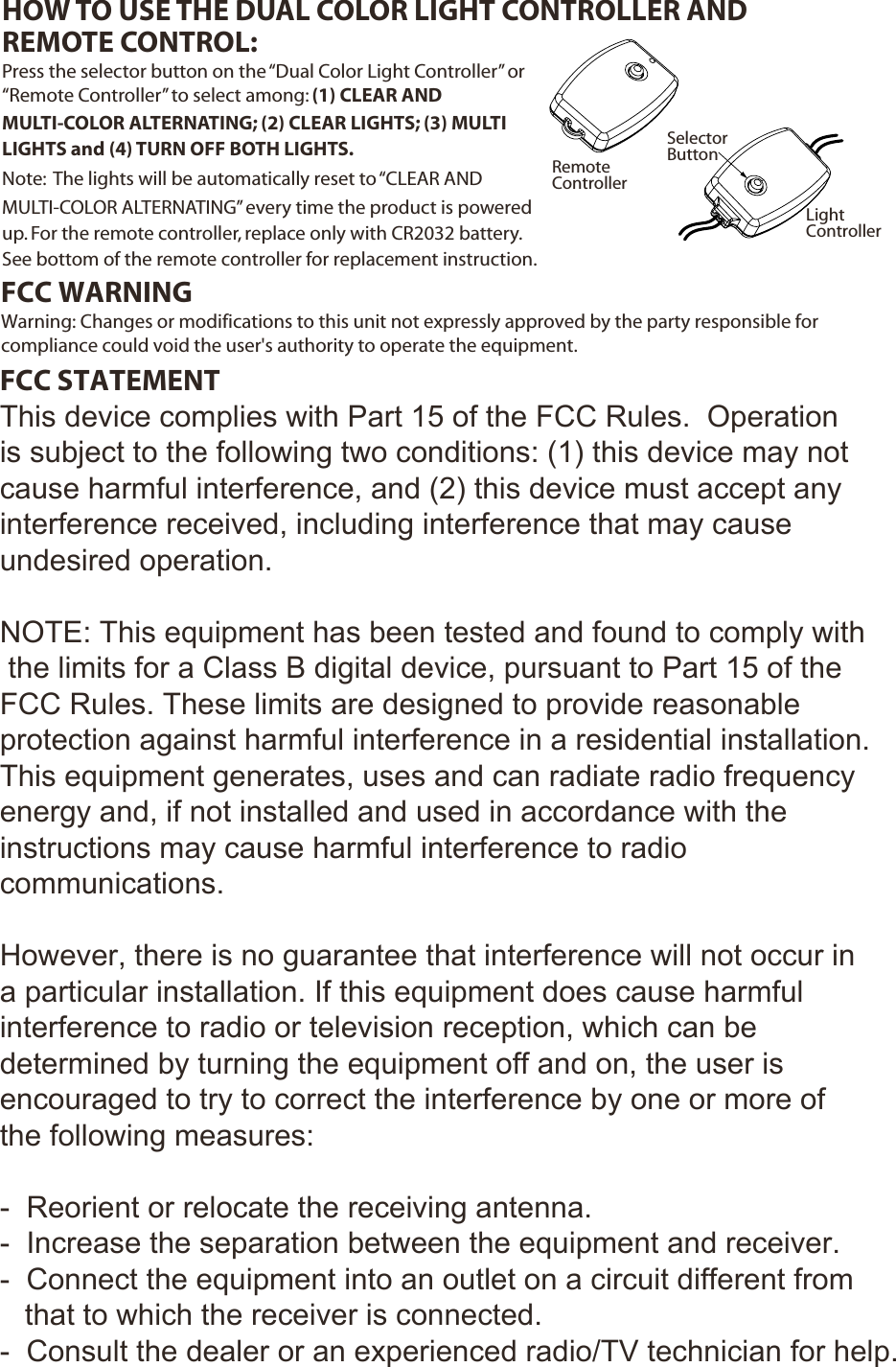 LightControllerSelectorButtonRemoteControllerPress the selector button on the “Dual Color Light Controller” or “Remote Controller” to select among: (1) CLEAR AND MULTI-COLOR ALTERNATING; (2) CLEAR LIGHTS; (3) MULTI LIGHTS and (4) TURN OFF BOTH LIGHTS.Note:  The lights will be automatically reset to “CLEAR AND MULTI-COLOR ALTERNATING” every time the product is powered up. For the remote controller, replace only with CR2032 battery.  See bottom of the remote controller for replacement instruction.HOW TO USE THE DUAL COLOR LIGHT CONTROLLER AND REMOTE CONTROL: FCC WARNINGWarning: Changes or modifications to this unit not expressly approved by the party responsible for compliance could void the user&apos;s authority to operate the equipment. FCC STATEMENTThis device complies with Part 15 of the FCC Rules.  Operation is subject to the following two conditions: (1) this device may not cause harmful interference, and (2) this device must accept any interference received, including interference that may cause undesired operation.NOTE: This equipment has been tested and found to comply with the limits for a Class B digital device, pursuant to Part 15 of the FCC Rules. These limits are designed to provide reasonable protection against harmful interference in a residential installation. This equipment generates, uses and can radiate radio frequency energy and, if not installed and used in accordance with the  instructions may cause harmful interference to radio communications.However, there is no guarantee that interference will not occur in a particular installation. If this equipment does cause harmful interference to radio or television reception, which can be determined by turning the equipment off and on, the user is encouraged to try to correct the interference by one or more of the following measures:-  Reorient or relocate the receiving antenna.-  Increase the separation between the equipment and receiver.-  Connect the equipment into an outlet on a circuit different from   that to which the receiver is connected.-  Consult the dealer or an experienced radio/TV technician for help.