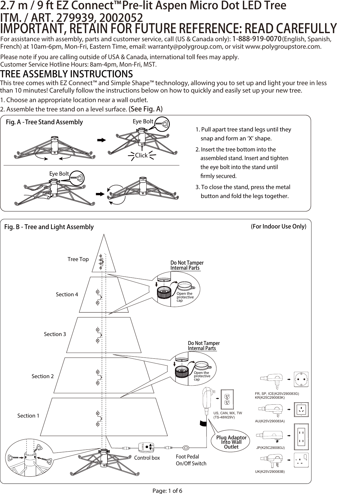 US, CAN, MX, TW(TS-48W29V)FR, SP, ICE(K25V290083G)UK(K25V290083B)JP(K25C290083J)KR(K25C290083K)AU(K25V290083A)Section 1Section 2Section 3Section 4Tree Top2.7 m / 9 ft EZ Connect™ Pre-lit Aspen Micro Dot LED TreeITM. / ART. 279939, 2002052IMPORTANT, RETAIN FOR FUTURE REFERENCE: READ CAREFULLYThis tree comes with EZ Connect™ and Simple Shape™ technology, allowing you to set up and light your tree in less than 10 minutes! Carefully follow the instructions below on how to quickly and easily set up your new tree.1. Choose an appropriate location near a wall outlet.2. Assemble the tree stand on a level surface. (See Fig. A)TREE ASSEMBLY INSTRUCTIONSPage: 1 of 6For assistance with assembly, parts and customer service, call (US &amp; Canada only): 1-888-919-0070 (English, Spanish, French) at 10am-6pm, Mon-Fri, Eastern Time, email: warranty@polygroup.com, or visit www.polygroupstore.com.Please note if you are calling outside of USA &amp; Canada, international toll fees may apply.  Customer Service Hotline Hours: 8am-4pm, Mon-Fri, MST.(For Indoor Use Only)Fig. B - Tree and Light AssemblyControl box Foot PedalOn/O SwitchPlug AdaptorInto WallOutletDo Not TamperInternal PartsOpen theprotectivecapDo Not TamperInternal PartsOpen theprotectivecap1. Pull apart tree stand legs until they     snap and form an ‘X’ shape.2. Insert the tree bottom into the     assembled stand. Insert and tighten     the eye bolt into the stand until     rmly secured.3. To close the stand, press the metal     button and fold the legs together.Eye BoltClickEye BoltFig. A - Tree Stand Assembly
