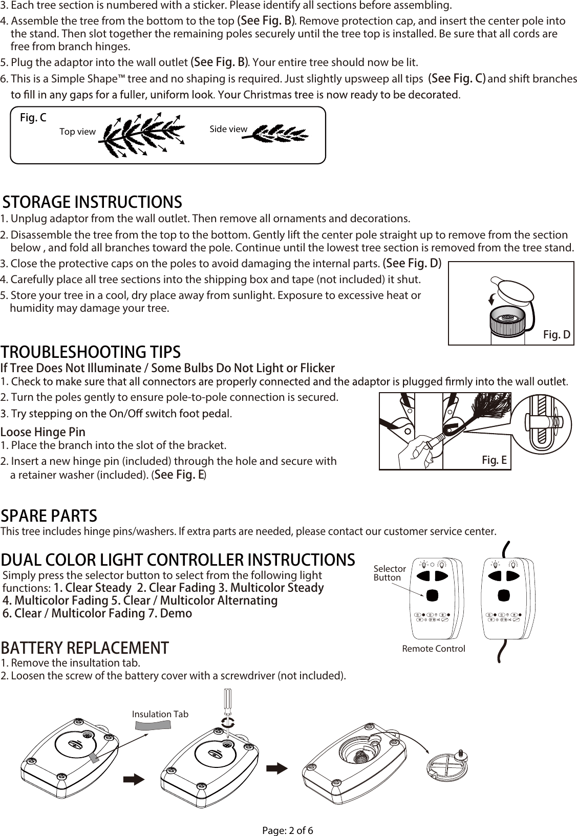 1. Unplug adaptor from the wall outlet. Then remove all ornaments and decorations.2. Disassemble the tree from the top to the bottom. Gently lift the center pole straight up to remove from the section below , and fold all branches toward the pole. Continue until the lowest tree section is removed from the tree stand.3. Close the protective caps on the poles to avoid damaging the internal parts. (See Fig. D)4. Carefully place all tree sections into the shipping box and tape (not included) it shut.5. Store your tree in a cool, dry place away from sunlight. Exposure to excessive heat or     humidity may damage your tree.STORAGE INSTRUCTIONSIf Tree Does Not Illuminate / Some Bulbs Do Not Light or Flicker1. 2. Turn the poles gently to ensure pole-to-pole connection is secured.Loose Hinge Pin1. Place the branch into the slot of the bracket.2. Insert a new hinge pin (included) through the hole and secure with     a retainer washer (included). (See Fig. E)TROUBLESHOOTING TIPS3. Each tree section is numbered with a sticker. Please identify all sections before assembling.4. Assemble the tree from the bottom to the top (See Fig. B). Remove protection cap, and insert the center pole into the stand. Then slot together the remaining poles securely until the tree top is installed. Be sure that all cords are free from branch hinges.5. Plug the adaptor into the wall outlet (See Fig. B). Your entire tree should now be lit. 6. This is a Simple Shape™ tree and no shaping is required. Just slightly upsweep all tips  (See Fig. C) and shift branches Top view Side viewFig. CFig. DFig. EPage: 2 of 6This tree includes hinge pins/washers. If extra parts are needed, please contact our customer service center.SPARE PARTSSimply press the selector button to select from the following light functions: 1. Clear Steady  2. Clear Fading 3. Multicolor Steady 4. Multicolor Fading 5. Clear / Multicolor Alternating 6. Clear / Multicolor Fading 7. DemoDUAL COLOR LIGHT CONTROLLER INSTRUCTIONSRemote ControlSelectorButtonBATTERY REPLACEMENT1. Remove the insultation tab.2. Loosen the screw of the battery cover with a screwdriver (not included).Insulation Tab