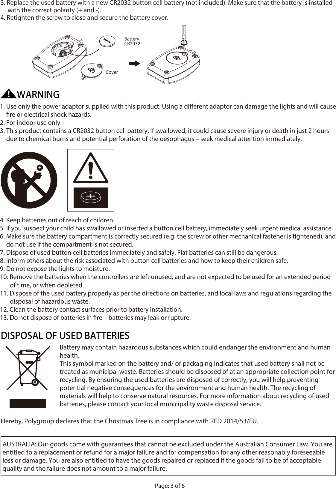 Page: 3 of 6AUSTRALIA: Our goods come with guarantees that cannot be excluded under the Australian Consumer Law. You are entitled to a replacement or refund for a major failure and for compensation for any other reasonably foreseeable loss or damage. You are also entitled to have the goods repaired or replaced if the goods fail to be of acceptable quality and the failure does not amount to a major failure. Hereby, Polygroup declares that the Christmas Tree is in compliance with RED 2014/53/EU.DISPOSAL OF USED BATTERIESBattery may contain hazardous substances which could endanger the environment and human health. This symbol marked on the battery and/ or packaging indicates that used battery shall not be treated as municipal waste. Batteries should be disposed of at an appropriate collection point for recycling. By ensuring the used batteries are disposed of correctly, you will help preventing potential negative consequences for the environment and human health. The recycling of materials will help to conserve natural resources. For more information about recycling of used batteries, please contact your local municipality waste disposal service.1. Use only the power adaptor supplied with this product. Using a dierent adaptor can damage the lights and will cause re or electrical shock hazards.2. For indoor use only.3. This product contains a CR2032 button cell battery. If swallowed, it could cause severe injury or death in just 2 hours due to chemical burns and potential perforation of the oesophagus – seek medical attention immediately.4. Keep batteries out of reach of children.5. If you suspect your child has swallowed or inserted a button cell battery, immediately seek urgent medical assistance.6. Make sure the battery compartment is correctly secured (e.g. the screw or other mechanical fastener is tightened), and do not use if the compartment is not secured.7. Dispose of used button cell batteries immediately and safely. Flat batteries can still be dangerous.8. Inform others about the risk associated with button cell batteries and how to keep their children safe.9. Do not expose the lights to moisture.10. Remove the batteries when the controllers are left unused, and are not expected to be used for an extended period         of time, or when depleted.11. Dispose of the used battery properly as per the directions on batteries, and local laws and regulations regarding the        disposal of hazardous waste.12. Clean the battery contact surfaces prior to battery installation.13. Do not dispose of batteries in re – batteries may leak or rupture.WARNING3. Replace the used battery with a new CR2032 button cell battery (not included). Make sure that the battery is installed      with the correct polarity (+ and -).4. Retighten the screw to close and secure the battery cover.CoverBatteryCR2032