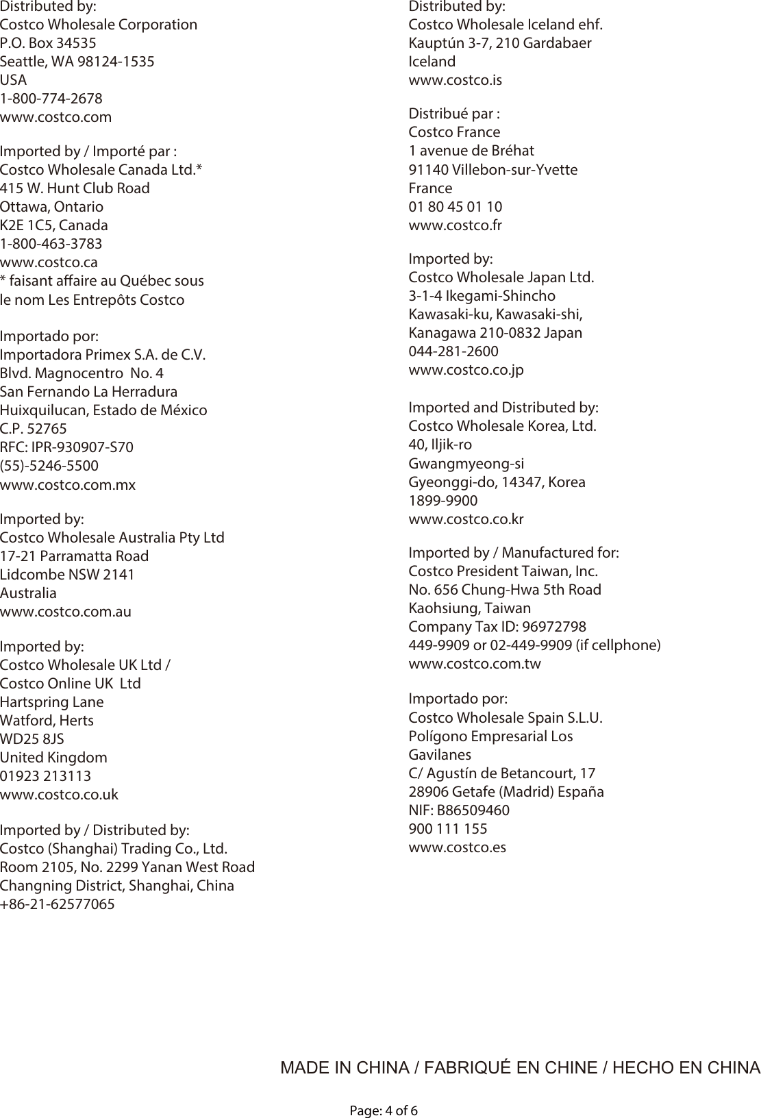 Page: 4 of 6MADE IN CHINA / FABRIQUÉ EN CHINE / HECHO EN CHINADistributed by:Costco Wholesale CorporationP.O. Box 34535Seattle, WA 98124-1535USA1-800-774-2678www.costco.comDistributed by:Costco Wholesale Iceland ehf.Kauptún 3-7, 210 GardabaerIcelandwww.costco.isDistribué par :Costco France1 avenue de Bréhat91140 Villebon-sur-Yvette France01 80 45 01 10www.costco.frImported by:Costco Wholesale Japan Ltd.3-1-4 Ikegami-ShinchoKawasaki-ku, Kawasaki-shi,Kanagawa 210-0832 Japan044-281-2600www.costco.co.jpImported and Distributed by:Costco Wholesale Korea, Ltd.40, Iljik-roGwangmyeong-siGyeonggi-do, 14347, Korea1899-9900www.costco.co.krImported by / Manufactured for:Costco President Taiwan, Inc.No. 656 Chung-Hwa 5th RoadKaohsiung, Taiwan Company Tax ID: 96972798449-9909 or 02-449-9909 (if cellphone)www.costco.com.twImported by / Distributed by:Costco (Shanghai) Trading Co., Ltd.Room 2105, No. 2299 Yanan West RoadChangning District, Shanghai, China+86-21-62577065Imported by / Importé par :Costco Wholesale Canada Ltd.*415 W. Hunt Club RoadOttawa, OntarioK2E 1C5, Canada1-800-463-3783www.costco.ca* faisant aaire au Québec sous le nom Les Entrepôts CostcoImportado por:Importadora Primex S.A. de C.V.Blvd. Magnocentro  No. 4San Fernando La HerraduraHuixquilucan, Estado de México C.P. 52765RFC: IPR-930907-S70(55)-5246-5500www.costco.com.mxImported by:Costco Wholesale Australia Pty Ltd17-21 Parramatta RoadLidcombe NSW 2141Australiawww.costco.com.auImported by:Costco Wholesale UK Ltd /Costco Online UK  LtdHartspring LaneWatford, HertsWD25 8JSUnited Kingdom01923 213113www.costco.co.ukImportado por:Costco Wholesale Spain S.L.U.Polígono Empresarial Los GavilanesC/ Agustín de Betancourt, 1728906 Getafe (Madrid) EspañaNIF: B86509460900 111 155www.costco.es