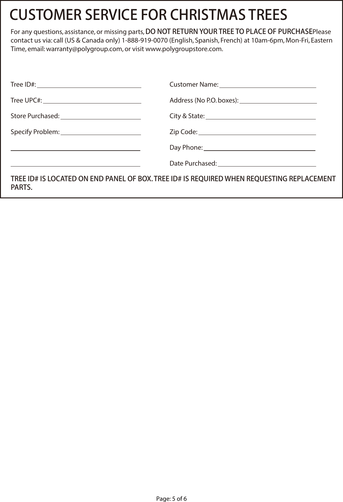 Page: 5 of 6CUSTOMER SERVICE FOR CHRISTMAS TREESFor any questions, assistance, or missing parts, DO NOT RETURN YOUR TREE TO PLACE OF PURCHASE. Please contact us via: call (US &amp; Canada only) 1-888-919-0070 (English, Spanish, French) at 10am-6pm, Mon-Fri, Eastern Time, email: warranty@polygroup.com, or visit www.polygroupstore.com.TREE ID# IS LOCATED ON END PANEL OF BOX. TREE ID# IS REQUIRED WHEN REQUESTING REPLACEMENT PARTS.Customer Name:                                                                  Address (No P.O. boxes):                                                     City &amp; State:                                                                           Zip Code:                                                                                Day Phone:                                                                            Date Purchased:                                                                   Tree ID#:                                                                       Tree UPC#:                                                                    Store Purchased:                                                       Specify Problem:                                                                                                                                                                                                                                     