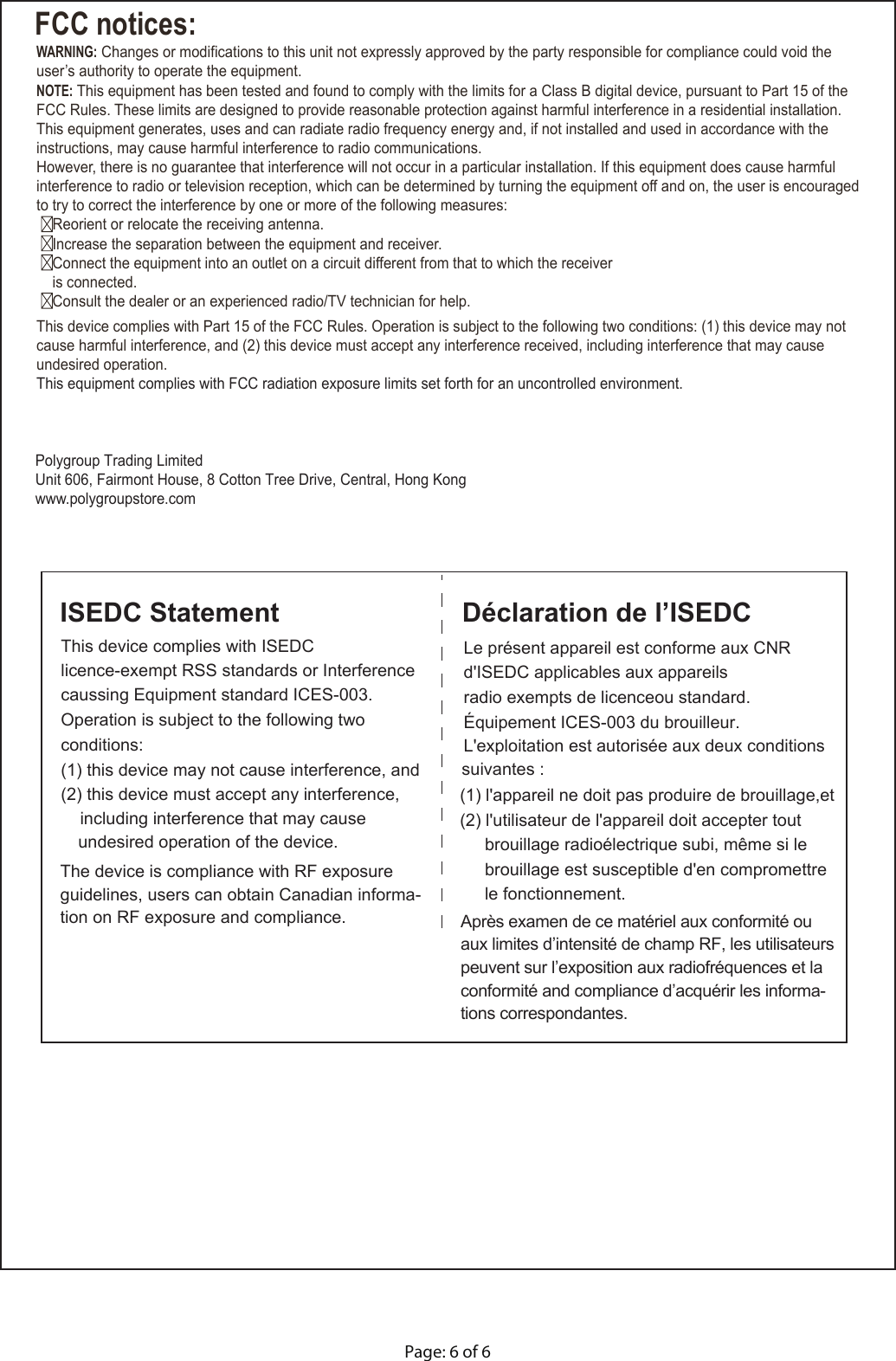 FCC notices:WARNING: Changes or modifications to this unit not expressly approved by the party responsible for compliance could void the user’s authority to operate the equipment.NOTE: This equipment has been tested and found to comply with the limits for a Class B digital device, pursuant to Part 15 of the FCC Rules. These limits are designed to provide reasonable protection against harmful interference in a residential installation. This equipment generates, uses and can radiate radio frequency energy and, if not installed and used in accordance with the instructions, may cause harmful interference to radio communications.However, there is no guarantee that interference will not occur in a particular installation. If this equipment does cause harmful interference to radio or television reception, which can be determined by turning the equipment off and on, the user is encouraged to try to correct the interference by one or more of the following measures:  Reorient or relocate the receiving antenna.  Increase the separation between the equipment and receiver.  Connect the equipment into an outlet on a circuit different from that to which the receiver     is connected.  Consult the dealer or an experienced radio/TV technician for help.This device complies with Part 15 of the FCC Rules. Operation is subject to the following two conditions: (1) this device may not cause harmful interference, and (2) this device must accept any interference received, including interference that may cause undesired operation. This equipment complies with FCC radiation exposure limits set forth for an uncontrolled environment.   Polygroup Trading LimitedUnit 606, Fairmont House, 8 Cotton Tree Drive, Central, Hong Kongwww.polygroupstore.comThis device complies with ISEDCOperation is subject to the following two (2) this device must accept any interference, undesired operation of the device.ISEDC StatementLe présent appareil est conforme aux CNR radio exempts de licenceou standard. L&apos;exploitation est autorisée aux deux conditions (2) l&apos;utilisateur de l&apos;appareil doit accepter tout Déclaration de l’ISEDCd&apos;ISEDC applicables aux appareils  Équipement ICES-003 du brouilleur.suivantes : (1) l&apos;appareil ne doit pas produire de brouillage,et brouillage radioélectrique subi, même si le brouillage est susceptible d&apos;en compromettrele fonctionnement. licence-exempt RSS standards or Interferencecaussing Equipment standard ICES-003.conditions: (1) this device may not cause interference, andincluding interference that may cause The device is compliance with RF exposure guidelines, users can obtain Canadian informa-tion on RF exposure and compliance. Après examen de ce matériel aux conformité ou aux limites d’intensité de champ RF, les utilisateurs peuvent sur l’exposition aux radiofréquences et la conformité and compliance d’acquérir les informa-tions correspondantes.Page: 6 of 6