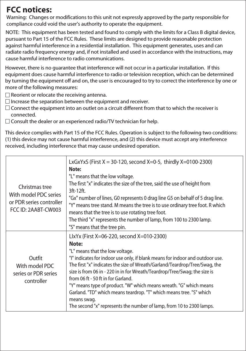 FCC notices:Warning:  Changes or modifications to this unit not expressly approved by the party responsible for compliance could void the user’s authority to operate the equipment.NOTE:  This equipment has been tested and found to comply with the limits for a Class B digital device, pursuant to Part 15 of the FCC Rules.  These limits are designed to provide reasonable protection against harmful interference in a residential installation.  This equipment generates, uses and can radiate radio frequency energy and, if not installed and used in accordance with the instructions, may cause harmful interference to radio communications.However, there is no guarantee that interference will not occur in a particular installation.  If this equipment does cause harmful interference to radio or television reception, which can be determined by turning the equipment off and on, the user is encouraged to try to correct the interference by one or more of the following measures:Reorient or relocate the receiving antenna.     Increase the separation between the equipment and receiver.Connect the equipment into an outlet on a circuit different from that to which the receiver is      connected.Consult the dealer or an experienced radio/TV technician for help.This device complies with Part 15 of the FCC Rules. Operation is subject to the following two conditions: (1) this device may not cause harmful interference, and (2) this device must accept any interference received, including interference that may cause undesired operation.Christmas tree With model PDC series or PDR series controllerFCC ID: 2AABT-CW003OutfitWith model PDC series or PDR series controllerLxGxYxS (First X = 30-120, second X=0-5,  thirdly X=0100-2300)Note:&quot;L&quot; means that the low voltage. The first &quot;x&quot; indicates the size of the tree, said the use of height from 3ft-12ft.&quot;Gx&quot; number of lines, G0 represents 0 drag line G5 on behalf of 5 drag line.&quot;Y&quot; means tree stand. M means the tree is to use ordinary tree foot. R which means that the tree is to use rotating tree foot. The third &quot;x&quot; represents the number of lamp, from 100 to 2300 lamp.&quot;S&quot; means that the tree pin.LIxYx (First X=06-220, second X=010-2300)Note:&quot;L&quot; means that the low voltage.&quot;I&quot; indicates for indoor use only, if blank means for indoor and outdoor use.The first &quot;x&quot; indicates the size of Wreath/Garland/Teardrop/Tree/Swag, the size is from 06 in - 220 in in for Wreath/Teardrop/Tree/Swag; the size is from 06 ft - 50 ft in for Garland.&quot;Y&quot; means type of product. &quot;W&quot; which means wreath. &quot;G&quot; which means Garland. &quot;TD&quot; which means teardrop. &quot;T&quot; which means tree. &quot;S&quot; which means swag.The second &quot;x&quot; represents the number of lamp, from 10 to 2300 lamps.