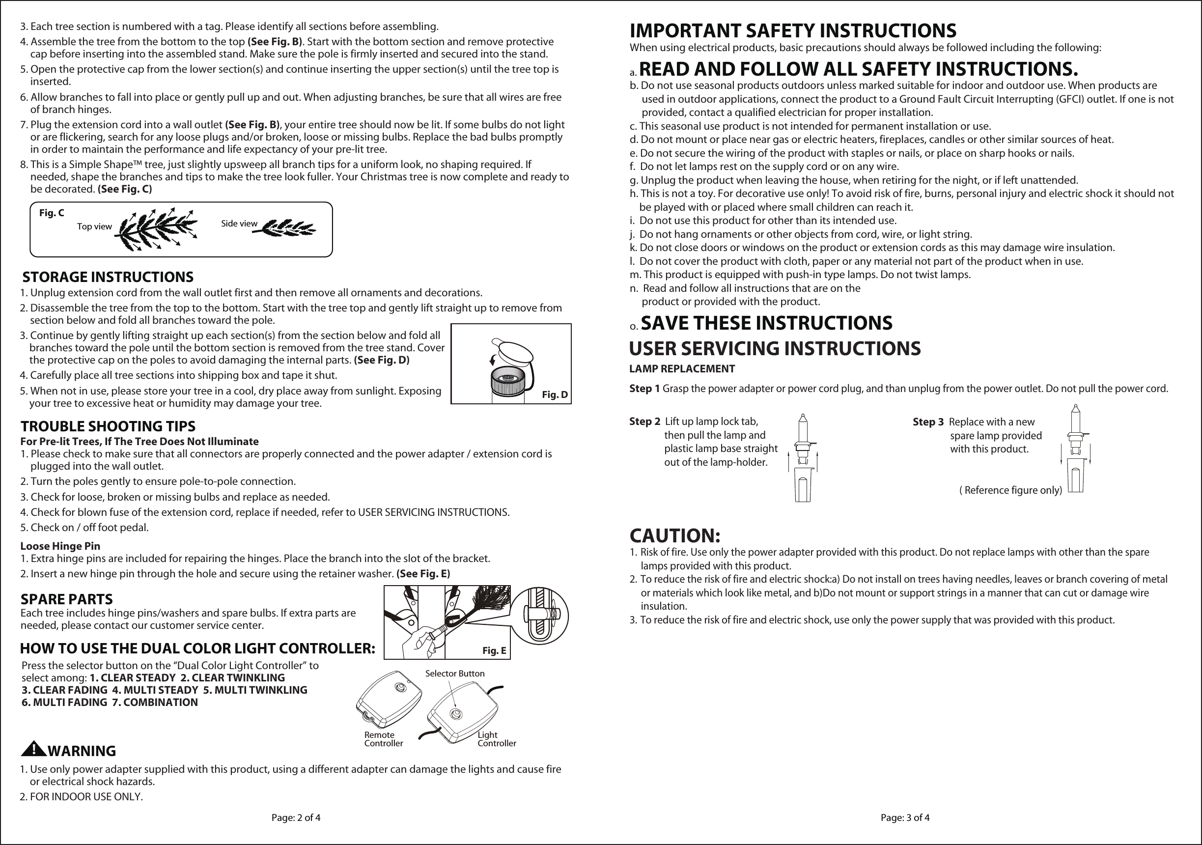 1. Unplug extension cord from the wall outlet first and then remove all ornaments and decorations.2. Disassemble the tree from the top to the bottom. Start with the tree top and gently lift straight up to remove from section below and fold all branches toward the pole.3. Continue by gently lifting straight up each section(s) from the section below and fold all     branches toward the pole until the bottom section is removed from the tree stand. Cover     the protective cap on the poles to avoid damaging the internal parts. (See Fig. D)4. Carefully place all tree sections into shipping box and tape it shut.5. When not in use, please store your tree in a cool, dry place away from sunlight. Exposing     your tree to excessive heat or humidity may damage your tree.STORAGE INSTRUCTIONSFor Pre-lit Trees, If The Tree Does Not Illuminate1. Please check to make sure that all connectors are properly connected and the power adapter / extension cord is plugged into the wall outlet.2. Turn the poles gently to ensure pole-to-pole connection.3. Check for loose, broken or missing bulbs and replace as needed.4. Check for blown fuse of the extension cord, replace if needed, refer to USER SERVICING INSTRUCTIONS.5. Check on / off foot pedal.Loose Hinge Pin1. Extra hinge pins are included for repairing the hinges. Place the branch into the slot of the bracket.2. Insert a new hinge pin through the hole and secure using the retainer washer. (See Fig. E)TROUBLE SHOOTING TIPSEach tree includes hinge pins/washers and spare bulbs. If extra parts are needed, please contact our customer service center.SPARE PARTS1. Use only power adapter supplied with this product, using a different adapter can damage the lights and cause fire or electrical shock hazards.2. FOR INDOOR USE ONLY.3. Each tree section is numbered with a tag. Please identify all sections before assembling.4. Assemble the tree from the bottom to the top (See Fig. B). Start with the bottom section and remove protective cap before inserting into the assembled stand. Make sure the pole is firmly inserted and secured into the stand.5. Open the protective cap from the lower section(s) and continue inserting the upper section(s) until the tree top is inserted.6. Allow branches to fall into place or gently pull up and out. When adjusting branches, be sure that all wires are free of branch hinges.7. Plug the extension cord into a wall outlet (See Fig. B), your entire tree should now be lit. If some bulbs do not light or are flickering, search for any loose plugs and/or broken, loose or missing bulbs. Replace the bad bulbs promptly in order to maintain the performance and life expectancy of your pre-lit tree.8. This is a Simple Shape™ tree, just slightly upsweep all branch tips for a uniform look, no shaping required. If needed, shape the branches and tips to make the tree look fuller. Your Christmas tree is now complete and ready to be decorated. (See Fig. C)Top view Side viewFig. CFig. DFig. EWARNINGPage: 2 of 4 Page: 3 of 4IMPORTANT SAFETY INSTRUCTIONSWhen using electrical products, basic precautions should always be followed including the following:a. READ AND FOLLOW ALL SAFETY INSTRUCTIONS.b. Do not use seasonal products outdoors unless marked suitable for indoor and outdoor use. When products are      used in outdoor applications, connect the product to a Ground Fault Circuit Interrupting (GFCI) outlet. If one is not      provided, contact a qualified electrician for proper installation.c. This seasonal use product is not intended for permanent installation or use.d. Do not mount or place near gas or electric heaters, fireplaces, candles or other similar sources of heat.e. Do not secure the wiring of the product with staples or nails, or place on sharp hooks or nails.f.  Do not let lamps rest on the supply cord or on any wire.g. Unplug the product when leaving the house, when retiring for the night, or if left unattended.h. This is not a toy. For decorative use only! To avoid risk of fire, burns, personal injury and electric shock it should not     be played with or placed where small children can reach it.i.  Do not use this product for other than its intended use.j.  Do not hang ornaments or other objects from cord, wire, or light string.k. Do not close doors or windows on the product or extension cords as this may damage wire insulation.l.  Do not cover the product with cloth, paper or any material not part of the product when in use.m. This product is equipped with push-in type lamps. Do not twist lamps.n.  Read and follow all instructions that are on the         product or provided with the product.o. SAVE THESE INSTRUCTIONSCAUTION:1.  Risk of fire. Use only the power adapter provided with this product. Do not replace lamps with other than the spare      lamps provided with this product.2. To reduce the risk of fire and electric shock:a) Do not install on trees having needles, leaves or branch covering of metal      or materials which look like metal, and b)Do not mount or support strings in a manner that can cut or damage wire      insulation.3. To reduce the risk of fire and electric shock, use only the power supply that was provided with this product.Step 1 Grasp the power adapter or power cord plug, and than unplug from the power outlet. Do not pull the power cord.LAMP REPLACEMENT( Reference figure only)Step 2  Lift up lamp lock tab,            then pull the lamp and            plastic lamp base straight            out of the lamp-holder.Step 3  Replace with a new             spare lamp provided            with this product.USER SERVICING INSTRUCTIONSPress the selector button on the “Dual Color Light Controller” toselect among: 1. CLEAR STEADY  2. CLEAR TWINKLING 3. CLEAR FADING  4. MULTI STEADY  5. MULTI TWINKLING 6. MULTI FADING  7. COMBINATIONHOW TO USE THE DUAL COLOR LIGHT CONTROLLER:RemoteController LightControllerSelector Button