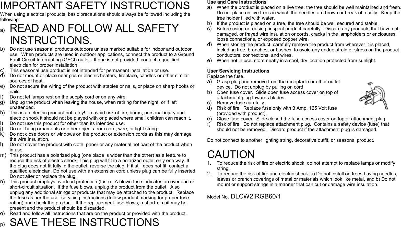  IMPORTANT SAFETY INSTRUCTIONS When using electrical products, basic precautions should always be followed including the following: a) READ AND FOLLOW ALL SAFETY INSTRUCTIONS. b) Do not use seasonal products outdoors unless marked suitable for indoor and outdoor use.  When products are used in outdoor applications, connect the product to a Ground Fault Circuit Interrupting (GFCI) outlet.  If one is not provided, contact a qualified electrician for proper installation. c) This seasonal use product is not intended for permanent installation or use. d) Do not mount or place near gas or electric heaters, fireplace, candles or other similar sources of heat. e) Do not secure the wiring of the product with staples or nails, or place on sharp hooks or nails. f) Do not let lamps rest on the supply cord or on any wire. g) Unplug the product when leaving the house, when retiring for the night, or if left unattended. h) This is an electric product-not a toy! To avoid risk of fire, burns, personal injury and electric shock it should not be played with or placed where small children can reach it. i) Do not use this product for other than its intended use. j) Do not hang ornaments or other objects from cord, wire, or light string. k) Do not close doors or windows on the product or extension cords as this may damage the wire insulation. l) Do not cover the product with cloth, paper or any material not part of the product when in use. m) This product has a polarized plug (one blade is wider than the other) as a feature to reduce the risk of electric shock. This plug will fit in a polarized outlet only one way. If the plug does not fit fully in the outlet, reverse the plug. If it still does not fit, contact a qualified electrician. Do not use with an extension cord unless plug can be fully inserted. Do not alter or replace the plug. n) This product employs overload protection (fuse).  A blown fuse indicates an overload or short-circuit situation.  If the fuse blows, unplug the product from the outlet.  Also unplug any additional strings or products that may be attached to the product.  Replace the fuse as per the user servicing instructions (follow product marking for proper fuse rating) and check the product.  If the replacement fuse blows, a short-circuit may be present and the product should be discarded. o) Read and follow all instructions that are on the product or provided with the product. p) SAVE THESE INSTRUCTIONS Use and Care Instructions a) When the product is placed on a live tree, the tree should be well maintained and fresh.  Do not place on live trees in which the needles are brown or break off easily.  Keep the tree holder filled with water. b) If the product is placed on a tree, the tree should be well secured and stable. c) Before using or reusing, inspect product carefully.  Discard any products that have cut, damaged, or frayed wire insulation or cords, cracks in the lampholders or enclosures, loose connections, or exposed copper wire. d) When storing the product, carefully remove the product from wherever it is placed, including tree, branches, or bushes, to avoid any undue strain or stress on the product conductors, connections, and wires. e) When not in use, store neatly in a cool, dry location protected from sunlight.  User Servicing Instructions Replace the fuse.    a) Grasp plug and remove from the receptacle or other outlet device.  Do not unplug by pulling on cord. b) Open fuse cover.  Slide open fuse access cover on top of attachment plug towards blades. c) Remove fuse carefully. d) Risk of fire.  Replace fuse only with 3 Amp, 125 Volt fuse (provided with product). e) Close fuse cover.  Slide closed the fuse access cover on top of attachment plug. f) Risk of fire.  Do not replace attachment plug.  Contains a safety device (fuse) that should not be removed.  Discard product if the attachment plug is damaged.  Do not connect to another lighting string, decorative outfit, or seasonal product.  CAUTION 1.  To reduce the risk of fire or electric shock, do not attempt to replace lamps or modify string.   2.  To reduce the risk of fire and electric shock: a) Do not install on trees having needles, leaves or branch coverings of metal or materials which look like metal, and b) Do not mount or support strings in a manner that can cut or damage wire insulation.  Model No. DLCW2IRGB60/1   