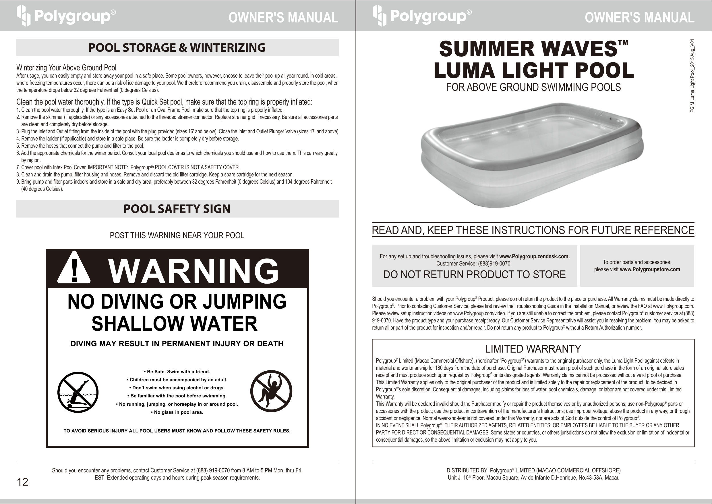 SUMMER WAVES™LUMA LIGHT POOLFOR ABOVE GROUND SWIMMING POOLSShould you encounter a problem with your Polygroup® Product, please do not return the product to the place or purchase. All Warranty claims must be made directly to Polygroup®. Prior to contacting Customer Service, please first review the Troubleshooting Guide in the Installation Manual, or review the FAQ at www.Polygroup.com. Please review setup instruction videos on www.Polygroup.com/video. If you are still unable to correct the problem, please contact Polygroup® customer service at (888) 919-0070. Have the product type and your purchase receipt ready. Our Customer Service Representative will assist you in resolving the problem. You may be asked to return all or part of the product for inspection and/or repair. Do not return any product to Polygroup® without a Return Authorization number.Polygroup® Limited (Macao Commercial Offshore), (hereinafter “Polygroup®”) warrants to the original purchaser only, the Luma Light Pool against defects in material and workmanship for 180 days from the date of purchase. Original Purchaser must retain proof of such purchase in the form of an original store sales receipt and must produce such upon request by Polygroup® or its designated agents. Warranty claims cannot be processed without a valid proof of purchase.This Limited Warranty applies only to the original purchaser of the product and is limited solely to the repair or replacement of the product, to be decided in Polygroup®’s sole discretion. Consequential damages, including claims for loss of water, pool chemicals, damage, or labor are not covered under this Limited Warranty.This Warranty will be declared invalid should the Purchaser modify or repair the product themselves or by unauthorized persons; use non-Polygroup® parts or accessories with the product; use the product in contravention of the manufacturer’s Instructions; use improper voltage; abuse the product in any way; or through accident or negligence. Normal wear-and-tear is not covered under this Warranty, nor are acts of God outside the control of Polygroup®.IN NO EVENT SHALL Polygroup®, THEIR AUTHORIZED AGENTS, RELATED ENTITIES, OR EMPLOYEES BE LIABLE TO THE BUYER OR ANY OTHER PARTY FOR DIRECT OR CONSEQUENTIAL DAMAGES. Some states or countries, or others jurisdictions do not allow the exclusion or limitation of incidental or consequential damages, so the above limitation or exclusion may not apply to you.LIMITED WARRANTYDO NOT RETURN PRODUCT TO STOREFor any set up and troubleshooting issues, please visit www.Polygroup.zendesk.com.Customer Service: (888)919-0070   To order parts and accessories,please visit www.Polygroupstore.comREAD AND, KEEP THESE INSTRUCTIONS FOR FUTURE REFERENCEOWNER′S MANUALOWNER′S MANUALShould you encounter any problems, contact Customer Service at (888) 919-0070 from 8 AM to 5 PM Mon. thru Fri.EST. Extended operating days and hours during peak season requirements.12DISTRIBUTED BY: Polygroup® LIMITED (MACAO COMMERCIAL OFFSHORE)Unit J, 10th Floor, Macau Square, Av do Infante D.Henrique, No.43-53A, MacauPGIM Luma Light Pool_2015 Aug_V01POOL STORAGE &amp; WINTERIZINGPOOL SAFETY SIGNNO DIVING OR JUMPINGSHALLOW WATER DIVING MAY RESULT IN PERMANENT INJURY OR DEATH• Be Safe. Swim with a friend.• Children must be accompanied by an adult.• Don’t swim when using alcohol or drugs.• Be familiar with the pool before swimming.• No running, jumping, or horseplay in or around pool.• No glass in pool area.TO AVOID SERIOUS INJURY ALL POOL USERS MUST KNOW AND FOLLOW THESE SAFETY RULES.WARNING!POST THIS WARNING NEAR YOUR POOLWinterizing Your Above Ground Pool After usage, you can easily empty and store away your pool in a safe place. Some pool owners, however, choose to leave their pool up all year round. In cold areas, where freezing temperatures occur, there can be a risk of ice damage to your pool. We therefore recommend you drain, disassemble and properly store the pool, when the temperature drops below 32 degrees Fahrenheit (0 degrees Celsius).  Clean the pool water thoroughly. If the type is Quick Set pool, make sure that the top ring is properly inflated:1. Clean the pool water thoroughly. If the type is an Easy Set Pool or an Oval Frame Pool, make sure that the top ring is properly inflated.2. Remove the skimmer (if applicable) or any accessories attached to the threaded strainer connector. Replace strainer grid if necessary. Be sure all accessories parts       are clean and completely dry before storage.3. Plug the Inlet and Outlet fitting from the inside of the pool with the plug provided (sizes 16&apos; and below). Close the Inlet and Outlet Plunger Valve (sizes 17&apos; and above).4. Remove the ladder (if applicable) and store in a safe place. Be sure the ladder is completely dry before storage.5. Remove the hoses that connect the pump and filter to the pool.6. Add the appropriate chemicals for the winter period. Consult your local pool dealer as to which chemicals you should use and how to use them. This can vary greatly     by region.7. Cover pool with Intex Pool Cover. IMPORTANT NOTE:  Polygroup® POOL COVER IS NOT A SAFETY COVER.8. Clean and drain the pump, filter housing and hoses. Remove and discard the old filter cartridge. Keep a spare cartridge for the next season.9. Bring pump and filter parts indoors and store in a safe and dry area, preferably between 32 degrees Fahrenheit (0 degrees Celsius) and 104 degrees Fahrenheit    (40 degrees Celsius).