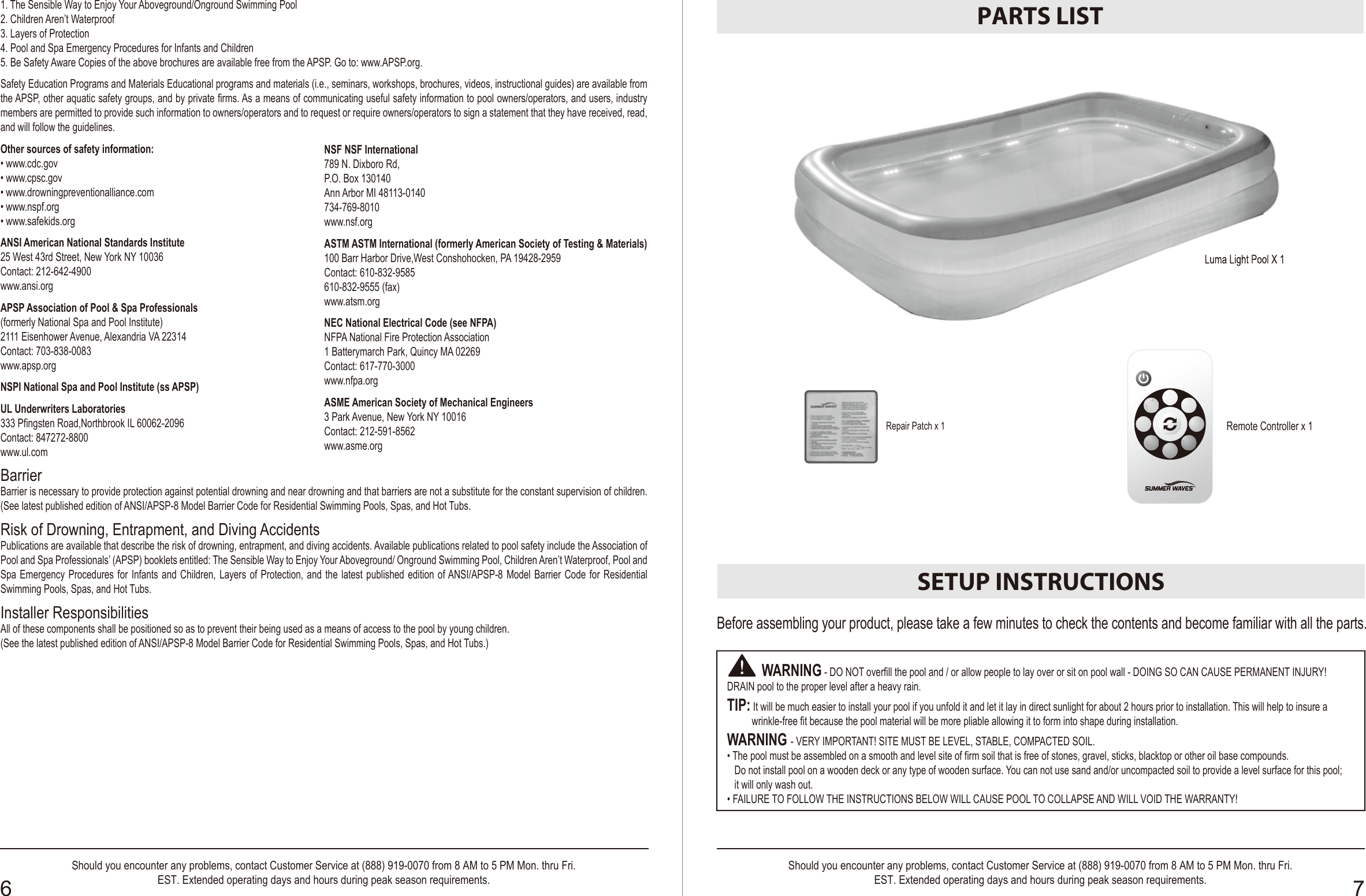 Luma Light Pool X 1PARTS LISTRemote Controller x 1SETUP INSTRUCTIONSBefore assembling your product, please take a few minutes to check the contents and become familiar with all the parts.          WARNING - DO NOT overfill the pool and / or allow people to lay over or sit on pool wall - DOING SO CAN CAUSE PERMANENT INJURY! DRAIN pool to the proper level after a heavy rain. TIP: It will be much easier to install your pool if you unfold it and let it lay in direct sunlight for about 2 hours prior to installation. This will help to insure a           wrinkle-free fit because the pool material will be more pliable allowing it to form into shape during installation.WARNING - VERY IMPORTANT! SITE MUST BE LEVEL, STABLE, COMPACTED SOIL.• The pool must be assembled on a smooth and level site of firm soil that is free of stones, gravel, sticks, blacktop or other oil base compounds.    Do not install pool on a wooden deck or any type of wooden surface. You can not use sand and/or uncompacted soil to provide a level surface for this pool;   it will only wash out.• FAILURE TO FOLLOW THE INSTRUCTIONS BELOW WILL CAUSE POOL TO COLLAPSE AND WILL VOID THE WARRANTY!      Luma Light Pool X 1OWNER′S MANUAL6 7Should you encounter any problems, contact Customer Service at (888) 919-0070 from 8 AM to 5 PM Mon. thru Fri.EST. Extended operating days and hours during peak season requirements.Should you encounter any problems, contact Customer Service at (888) 919-0070 from 8 AM to 5 PM Mon. thru Fri.EST. Extended operating days and hours during peak season requirements.Repair Patch x 1Safety Care for Children1. Children, especially children younger than five years, are at high risk of drowning. Drowning occurs silently and quickly and can occur in as little as 2 in. (5 cm) of     water.2. Keep children in your direct sight, stay close, and actively supervise them when they are in or near this pool and when you are filling and emptying this pool.3. When searching for a missing child, check the pool first, even if the child is thought to be in the house.4. Locate pumps and filters in such a way that children cannot climb on them and gain access to the pool.Swimming Pool BarriersVery Important: Swimming pool barriers, which restrict access to the pool by small children, may be required by law. A barrier is necessary to provide protection against potential drowning and near drowning. Barriers are not a substitute for constant supervision of children. Check state or local laws and codes before setting up pool.Swimming Pool Equipments1. The use of artificial pool lighting is at the discretion of the pool owner. Lighting, when installed, should be in accordance with Article 680 of the National Electrical     Code (NEC) or its latest approved edition and in consultation with a licensed electrical professional.2. Keep all electrical lines, radios, speakers and other electrical appliances away from the pool.3. Do not place pool near or under overhead electrical lines.4. All electrical components installed in and/ or adjacent to an aboveground/onground residential swimming pool shall be installed in accordance with and shall   comply with the requirements of the latest published edition of NFPA 70, National Electrical Code (NEC®) Article 680, Swimming pools, fountains, and similar    installations, and any state or local code.Swimming Pool Awareness1. The pool is to be assembled by an adult; care should be taken in the unpacking and assembly of the pool, this pool may contain accessible potentially hazardous     sharp edges or sharp points that are a necessary part of the function of the pool.2. During nighttime pool use, artificial lighting shall be used to illuminate all safety signs, ladders, steps, deck surfaces and walks.3. The floor of the pool shall be visible at all times from the outside perimeter of the pool.4. Post a list of emergency telephone numbers such as the nearest available police, fire, ambulance and/or rescue unit. These numbers are to be kept near the     telephone, which is closest to the pool.5. Basic lifesaving equipment, including one of the following should be on hand at all times:  •  A light, strong, rigid pole (shepherds crook) not less than twelve feet (12’) [366 cm] long. •  A minimum one-fourth inch (1/4”) [6.35 mm] diameter rope as long as one and one half (1-1/2) times the maximum width of the pool or fifty feet (50’) [15.24 meters],     whichever is less, which has been firmly attached to a Coast Guard-approved ring buoy having an outside diameter of approximately fifteen inches (15”) [38.1 cm],     or similarly approved flotation device.6. The pool is subject to wear and deterioration. If not maintained properly, certain types of excessive or accelerated deterioration can lead to failure of the pool    structure that might release large quantities of water that could cause bodily harm and property damage.7. Never allow horseplay, diving or jumping into or around the pool. Serious injury, paralysis or death, could result when this rule is disregarded.    DO NOT ALLOW anyone to swim alone without supervision.8. Keep your pool clean and clear. The deepest part of pool must be visible at all times from the outside barrier of the pool. 9. Pool shall be located at a minimum distance of 6 ft (1.83 m) from any receptacle, and all 125-volt 15- and 20-ampere receptacles located within 20 ft (6.0 m) of     the pool shall be protected by a ground fault circuit interrupter (GFCI), where distances are by measuring the shortest path the supply cord of an appliance     connected to the receptacle would follow, without piercing a floor, wall, ceiling, doorway with hinged or sliding door, window opening, or other effective permanent      barrier, to the inside wall of the pool.ChemicalsFor safety sake, ensure the deepest part of the pool is always visible. The user must properly maintain clarify of the pool water at all time. Check the pH and chlorine levels periodically and make sure they are within the recommended limits. Additional water treatment chemicals might be needed from time to time. Have the water sample tested by a local pool supply store to determine if additional chemical is needed. Turn on the filter pump system for at least six hours per day. Clean and replace filter cartridge frequently. Replace only with genuine Polygroup® / Summer Wave™ Brand filter cartridge. Refer to the Filter Pump manual for additional water care information.Entrapment Risk1. Entrapment Avoidance: There shall be no protrusions or other obstruction in the swimming area, which may cause entrapment or entanglement of the user.    If a suction outlet cover is missing or broken, do not use the pool. Suction can cause body part entrapment, hair and jewelry entanglement, evisceration, or drowning.     Repair or replace the suction outlet cover before allowing the pool to be used.2. DANGER! TO AVOID SERIOUS INJURY OR DEATH, CLOSE THE POOL OR SPA TO BATHERS IF ANY SUCTION OUTLET COVER/GRATE IS MISSING,     BROKEN OR INOPERATIVE. 3. Never play or swim near drains or suction fittings. Your body or hair may be trapped causing permanent injury or drowning.4. Never enter the pool or spa if a suction fitting or drain cover is loose, broken, or missing. 5. Immediately notify the pool/spa owner or operator if you find a drain cover loose, broken or missing.Drowning Risk1. Keep unsupervised children from accessing the pool by installing fencing or other approved barrier around all sides of pool. State or local laws or codes may    require fencing or other approved barriers. Check state or local laws and codes before setting up pool.2. Toys, chairs, tables or similar objects that a young child could climb shall be at least four feet (4’) [121.92 cm] from the pool. The pump filter system shall be     positioned so as to prevent it being used as a means of access to the pool by young children. Do not leave toys inside pool when finished using, since toys and      similar items might attract a child to the pool.3. Position furniture (for example, tables, chairs) away from pool and so that children cannot climb on it to gain access to the pool.4. After using pool, remove water to a level of 1 ⁄ 2 in. (1 cm) or less.Diving Risk1. Above ground / onground residential swimming pools are for swimming and wading only. No diving boards, slides or other equipment are to be added to an above     ground / onground pool that in any way indicates that an above ground / onground pool may be used or intended for diving or sliding purposes.2. Do not dive into this pool. Diving into shallow water can result in a broken neck, paralysis, or death. Electrocution Risk1. Keep all electrical lines, radios, speakers and other electrical appliances away from the pool. 2. Do not place pool near or under overhead electrical lines.First Aid1. Keep a working phone and a list of emergency numbers near the pool.2. Become certified in cardiopulmonary resuscitation (CPR). In the event of an emergency, immediate use of CPR can make a lifesaving difference.Special Warning1. Local building codes may require obtaining a building or electrical permit. Installer shall follow regulations on setback, barriers, devices and other conditions.2. Safety signs shall comply with requirements of ANSI-Z535 and to use signal wording.3. DO NOT attempt to assemble this pool in adverse weather conditions, windy conditions or when the temperature is below 60°F.   4. This is a storable pool, which should be disassembled and stored when temperatures are expected to fall below 32°F.5. The installer shall ensure that all pools and their related components that are installed in an indoor environment shall comply with the ventilation requirements of ANSI/ASHREAE62 or the latest published edition of Ventilation for acceptable indoor air quality, Table 2, Article 2.16. The placement of the pool and portable pools shall be set up so that they comply with local safety and building codes. 7. WARNING! Competent supervision and knowledge of the safety requirements is the only way to prevent drowning or permanent injury in the use of this product! Never leave your children unattended.  FCC noticesThis device complies with Part 15 of the FCC Rules.  Operation is subject to the following two conditions: 1. this device may not cause harmful interference, and 2. this device must accept any interference received, including interference that may cause undesired operation.WARNING! Changes or modifications to this unit not expressly approved by the party responsible for compliance could void the user’s authority to operate the equipment.”NOTE: This equipment has been tested and found to comply with the limits for a Class B digital device, pursuant to Part 15 of the FCC Rules. These limits are designed to provide reasonable protection against harmful interference in a residential installation. This equipment generates, uses and can radiate radio frequency energy and, if not installed and used in accordance with the instructions, may cause harmful interference to radio communications.However, there is no guarantee that interference will not occur in a particular installation. If this equipment does cause harmful interference to radio or television reception, which can be determined by turning the equipment off and on, the user is encouraged to try to correct the interference by one or more of the following measures:•  Reorient or relocate the receiving antenna.•  Increase the separation between the equipment and receiver.•  Connect the equipment into an outlet on a circuit different from that to which the receiver is connected.•  Consult the dealer or an experienced radio/TV technician for help.”Pool Maintence 1. Empty pool completely after each use and store the empty pool in such a way that it does not collect water from rain or any other source.2. After using pool, remove water to a level of 1/2 in. (1 cm) or less.Extra Safety Warning1. Teach your children to swim.2. Never dive, jump, or slide into the pool.3. Adult supervision is always required.4. Parents should learn CPR.5. Never swim alone.6. When you touch the filter, pump, or electrical parts, be sure the ground under your feet is “Bone Dry.”7. Connect power cords to a 3-wire grounding-type outlet only.8. Keep all breakable objects out of the pool area.9. Alcohol consumption and pool activities do not mix. Never allow anyone to swim, dive or slide under the influence of alcohol or drugs.10. Severe electrical shock could result if you install your pump or filter on a deck. The pump or filter could fall into the water, causing severe shock or electrocution.11. Do not install on a deck or other surface at, above, or slightly below the top rail of the pool.12. Do not use the pool during severe weather conditions, i.e. electrical storms, tornadoes, etc.13. Be aware of overhead power lines when vacuuming your pool or using a telescoping pole.14. Do not allow diving, climbing, sitting, or standing on the top rails of the pools.15. Do not allow roughhousing and horseplay.16. Do not engage in extended breath holding activities underwater; you may black out and drown.17. Keep deck clean and clear of objects that may create a tripping hazard.18. Check regularly for signs of wear or loose bolts that could make the deck unsafe.19. Instruct pool users about the proper use of all pool ladder(s) and staircases.20. Please contact pool site dealer or manufacturer for additional safety signs if deemed necessary.21. For pool service, select a certified pool professional.      For additional safety information, see www.APSP.org.Consumer Awareness Booklets and Information SourceCONTACT: U.S. Consumer Product Safety Commission at www.CPSC.gov/cpscpub/pubs/pool/pdf, Pub. #362 “Safety Barrier Guidelines for Home  Pools”.1. The Sensible Way to Enjoy Your Aboveground/Onground Swimming Pool2. Children Aren’t Waterproof3. Layers of Protection4. Pool and Spa Emergency Procedures for Infants and Children5. Be Safety Aware Copies of the above brochures are available free from the APSP. Go to: www.APSP.org.Safety Education Programs and Materials Educational programs and materials (i.e., seminars, workshops, brochures, videos, instructional guides) are available from the APSP, other aquatic safety groups, and by private firms. As a means of communicating useful safety information to pool owners/operators, and users, industry members are permitted to provide such information to owners/operators and to request or require owners/operators to sign a statement that they have received, read, and will follow the guidelines.Other sources of safety information:• www.cdc.gov• www.cpsc.gov• www.drowningpreventionalliance.com• www.nspf.org• www.safekids.orgANSI American National Standards Institute25 West 43rd Street, New York NY 10036Contact: 212-642-4900www.ansi.orgAPSP Association of Pool &amp; Spa Professionals(formerly National Spa and Pool Institute)2111 Eisenhower Avenue, Alexandria VA 22314Contact: 703-838-0083www.apsp.orgNSPI National Spa and Pool Institute (ss APSP)UL Underwriters Laboratories333 Pfingsten Road,Northbrook IL 60062-2096Contact: 847272-8800www.ul.comBarrierBarrier is necessary to provide protection against potential drowning and near drowning and that barriers are not a substitute for the constant supervision of children. (See latest published edition of ANSI/APSP-8 Model Barrier Code for Residential Swimming Pools, Spas, and Hot Tubs.Risk of Drowning, Entrapment, and Diving Accidents Publications are available that describe the risk of drowning, entrapment, and diving accidents. Available publications related to pool safety include the Association of Pool and Spa Professionals’ (APSP) booklets entitled: The Sensible Way to Enjoy Your Aboveground/ Onground Swimming Pool, Children Aren’t Waterproof, Pool and Spa Emergency Procedures for Infants and Children, Layers of Protection, and the latest published edition of ANSI/APSP-8 Model Barrier Code for Residential Swimming Pools, Spas, and Hot Tubs.Installer ResponsibilitiesAll of these components shall be positioned so as to prevent their being used as a means of access to the pool by young children.(See the latest published edition of ANSI/APSP-8 Model Barrier Code for Residential Swimming Pools, Spas, and Hot Tubs.)NSF NSF International789 N. Dixboro Rd,  P.O. Box 130140Ann Arbor MI 48113-0140734-769-8010www.nsf.orgASTM ASTM International (formerly American Society of Testing &amp; Materials)100 Barr Harbor Drive,West Conshohocken, PA 19428-2959Contact: 610-832-9585610-832-9555 (fax)www.atsm.orgNEC National Electrical Code (see NFPA)NFPA National Fire Protection Association1 Batterymarch Park, Quincy MA 02269Contact: 617-770-3000www.nfpa.orgASME American Society of Mechanical Engineers3 Park Avenue, New York NY 10016Contact: 212-591-8562www.asme.org