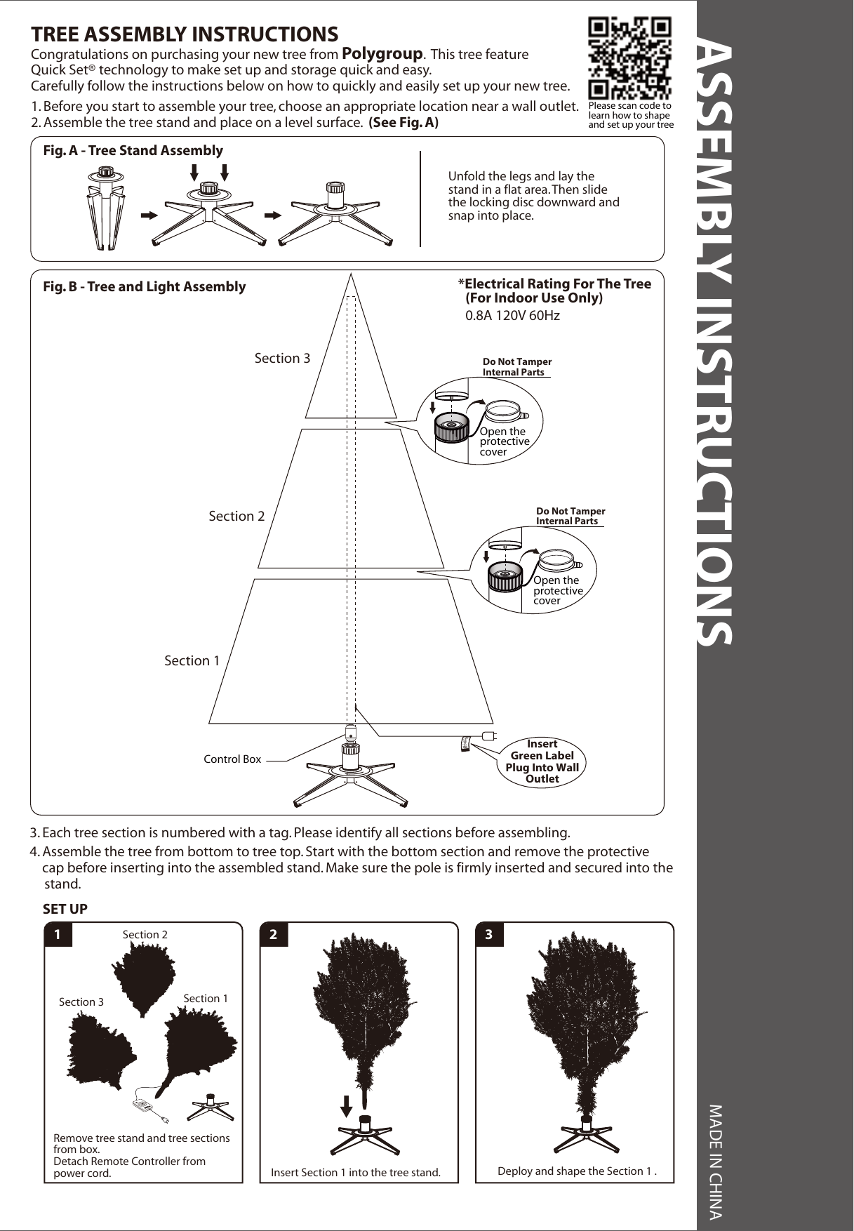 ASSEMBLY INSTRUCTIONS MADE IN CHINA*Electrical Rating For The Tree (For Indoor Use Only)0.8A 120V 60HzFig. B - Tree and Light Assembly1. Before you start to assemble your tree, choose an appropriate location near a wall outlet.2. Assemble the tree stand and place on a level surface.  (See Fig. A)Congratulations on purchasing your new tree from Polygroup.  This tree featureQuick Set® technology to make set up and storage quick and easy.Carefully follow the instructions below on how to quickly and easily set up your new tree.TREE ASSEMBLY INSTRUCTIONS3. Each tree section is numbered with a tag. Please identify all sections before assembling.4. Assemble the tree from bottom to tree top. Start with the bottom section and remove the protectivecap before inserting into the assembled stand. Make sure the pole is firmly inserted and secured into thestand.Section 3Section 2Section 1InsertGreen LabelPlug Into WallOutletDo Not TamperInternal PartsOpen theprotectivecoverDo Not TamperInternal PartsOpen theprotectivecoverFig. A - Tree Stand AssemblyUnfold the legs and lay the stand in a flat area. Then slide the locking disc downward and snap into place. Please scan code tolearn how to shape  and set up your tree1 2Section 1Section 3Section 2Remove tree stand and tree sections from box.Detach Remote Controller from power cord. Insert Section 1 into the tree stand. Deploy and shape the Section 1 .SET UP3Control Box