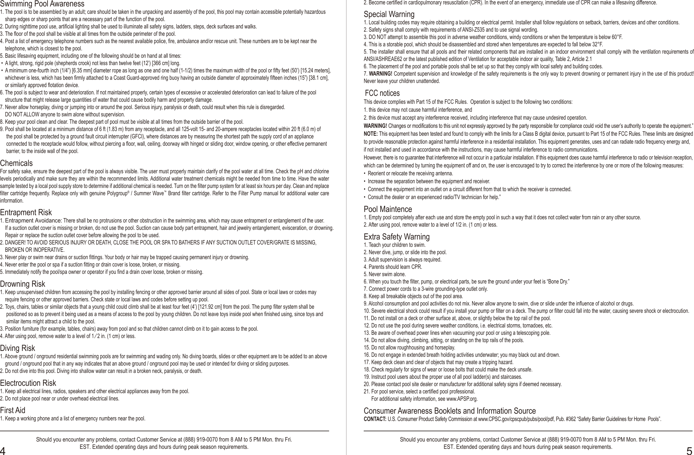 OWNER′S MANUALOWNER′S MANUALShould you encounter any problems, contact Customer Service at (888) 919-0070 from 8 AM to 5 PM Mon. thru Fri.EST. Extended operating days and hours during peak season requirements.Should you encounter any problems, contact Customer Service at (888) 919-0070 from 8 AM to 5 PM Mon. thru Fri.EST. Extended operating days and hours during peak season requirements.4 5Safety Care for Children1. Children, especially children younger than five years, are at high risk of drowning. Drowning occurs silently and quickly and can occur in as little as 2 in. (5 cm) of     water.2. Keep children in your direct sight, stay close, and actively supervise them when they are in or near this pool and when you are filling and emptying this pool.3. When searching for a missing child, check the pool first, even if the child is thought to be in the house.4. Locate pumps and filters in such a way that children cannot climb on them and gain access to the pool.Swimming Pool BarriersVery Important: Swimming pool barriers, which restrict access to the pool by small children, may be required by law. A barrier is necessary to provide protection against potential drowning and near drowning. Barriers are not a substitute for constant supervision of children. Check state or local laws and codes before setting up pool.Swimming Pool Equipments1. The use of artificial pool lighting is at the discretion of the pool owner. Lighting, when installed, should be in accordance with Article 680 of the National Electrical     Code (NEC) or its latest approved edition and in consultation with a licensed electrical professional.2. Keep all electrical lines, radios, speakers and other electrical appliances away from the pool.3. Do not place pool near or under overhead electrical lines.4. All electrical components installed in and/ or adjacent to an aboveground/onground residential swimming pool shall be installed in accordance with and shall   comply with the requirements of the latest published edition of NFPA 70, National Electrical Code (NEC®) Article 680, Swimming pools, fountains, and similar    installations, and any state or local code.Swimming Pool Awareness1. The pool is to be assembled by an adult; care should be taken in the unpacking and assembly of the pool, this pool may contain accessible potentially hazardous     sharp edges or sharp points that are a necessary part of the function of the pool.2. During nighttime pool use, artificial lighting shall be used to illuminate all safety signs, ladders, steps, deck surfaces and walks.3. The floor of the pool shall be visible at all times from the outside perimeter of the pool.4. Post a list of emergency telephone numbers such as the nearest available police, fire, ambulance and/or rescue unit. These numbers are to be kept near the     telephone, which is closest to the pool.5. Basic lifesaving equipment, including one of the following should be on hand at all times:  •  A light, strong, rigid pole (shepherds crook) not less than twelve feet (12’) [366 cm] long. •  A minimum one-fourth inch (1/4”) [6.35 mm] diameter rope as long as one and one half (1-1/2) times the maximum width of the pool or fifty feet (50’) [15.24 meters],     whichever is less, which has been firmly attached to a Coast Guard-approved ring buoy having an outside diameter of approximately fifteen inches (15”) [38.1 cm],     or similarly approved flotation device.6. The pool is subject to wear and deterioration. If not maintained properly, certain types of excessive or accelerated deterioration can lead to failure of the pool    structure that might release large quantities of water that could cause bodily harm and property damage.7. Never allow horseplay, diving or jumping into or around the pool. Serious injury, paralysis or death, could result when this rule is disregarded.    DO NOT ALLOW anyone to swim alone without supervision.8. Keep your pool clean and clear. The deepest part of pool must be visible at all times from the outside barrier of the pool. 9. Pool shall be located at a minimum distance of 6 ft (1.83 m) from any receptacle, and all 125-volt 15- and 20-ampere receptacles located within 20 ft (6.0 m) of     the pool shall be protected by a ground fault circuit interrupter (GFCI), where distances are by measuring the shortest path the supply cord of an appliance     connected to the receptacle would follow, without piercing a floor, wall, ceiling, doorway with hinged or sliding door, window opening, or other effective permanent      barrier, to the inside wall of the pool.ChemicalsFor safety sake, ensure the deepest part of the pool is always visible. The user must properly maintain clarify of the pool water at all time. Check the pH and chlorine levels periodically and make sure they are within the recommended limits. Additional water treatment chemicals might be needed from time to time. Have the water sample tested by a local pool supply store to determine if additional chemical is needed. Turn on the filter pump system for at least six hours per day. Clean and replace filter cartridge frequently. Replace only with genuine Polygroup® / Summer Wave™ Brand filter cartridge. Refer to the Filter Pump manual for additional water care information.Entrapment Risk1. Entrapment Avoidance: There shall be no protrusions or other obstruction in the swimming area, which may cause entrapment or entanglement of the user.    If a suction outlet cover is missing or broken, do not use the pool. Suction can cause body part entrapment, hair and jewelry entanglement, evisceration, or drowning.     Repair or replace the suction outlet cover before allowing the pool to be used.2. DANGER! TO AVOID SERIOUS INJURY OR DEATH, CLOSE THE POOL OR SPA TO BATHERS IF ANY SUCTION OUTLET COVER/GRATE IS MISSING,     BROKEN OR INOPERATIVE. 3. Never play or swim near drains or suction fittings. Your body or hair may be trapped causing permanent injury or drowning.4. Never enter the pool or spa if a suction fitting or drain cover is loose, broken, or missing. 5. Immediately notify the pool/spa owner or operator if you find a drain cover loose, broken or missing.Drowning Risk1. Keep unsupervised children from accessing the pool by installing fencing or other approved barrier around all sides of pool. State or local laws or codes may    require fencing or other approved barriers. Check state or local laws and codes before setting up pool.2. Toys, chairs, tables or similar objects that a young child could climb shall be at least four feet (4’) [121.92 cm] from the pool. The pump filter system shall be     positioned so as to prevent it being used as a means of access to the pool by young children. Do not leave toys inside pool when finished using, since toys and      similar items might attract a child to the pool.3. Position furniture (for example, tables, chairs) away from pool and so that children cannot climb on it to gain access to the pool.4. After using pool, remove water to a level of 1 ⁄ 2 in. (1 cm) or less.Diving Risk1. Above ground / onground residential swimming pools are for swimming and wading only. No diving boards, slides or other equipment are to be added to an above     ground / onground pool that in any way indicates that an above ground / onground pool may be used or intended for diving or sliding purposes.2. Do not dive into this pool. Diving into shallow water can result in a broken neck, paralysis, or death. Electrocution Risk1. Keep all electrical lines, radios, speakers and other electrical appliances away from the pool. 2. Do not place pool near or under overhead electrical lines.First Aid1. Keep a working phone and a list of emergency numbers near the pool.2. Become certified in cardiopulmonary resuscitation (CPR). In the event of an emergency, immediate use of CPR can make a lifesaving difference.Special Warning1. Local building codes may require obtaining a building or electrical permit. Installer shall follow regulations on setback, barriers, devices and other conditions.2. Safety signs shall comply with requirements of ANSI-Z535 and to use signal wording.3. DO NOT attempt to assemble this pool in adverse weather conditions, windy conditions or when the temperature is below 60°F.   4. This is a storable pool, which should be disassembled and stored when temperatures are expected to fall below 32°F.5. The installer shall ensure that all pools and their related components that are installed in an indoor environment shall comply with the ventilation requirements of ANSI/ASHREAE62 or the latest published edition of Ventilation for acceptable indoor air quality, Table 2, Article 2.16. The placement of the pool and portable pools shall be set up so that they comply with local safety and building codes. 7. WARNING! Competent supervision and knowledge of the safety requirements is the only way to prevent drowning or permanent injury in the use of this product! Never leave your children unattended.  FCC noticesThis device complies with Part 15 of the FCC Rules.  Operation is subject to the following two conditions: 1. this device may not cause harmful interference, and 2. this device must accept any interference received, including interference that may cause undesired operation.WARNING! Changes or modifications to this unit not expressly approved by the party responsible for compliance could void the user’s authority to operate the equipment.”NOTE: This equipment has been tested and found to comply with the limits for a Class B digital device, pursuant to Part 15 of the FCC Rules. These limits are designed to provide reasonable protection against harmful interference in a residential installation. This equipment generates, uses and can radiate radio frequency energy and, if not installed and used in accordance with the instructions, may cause harmful interference to radio communications.However, there is no guarantee that interference will not occur in a particular installation. If this equipment does cause harmful interference to radio or television reception, which can be determined by turning the equipment off and on, the user is encouraged to try to correct the interference by one or more of the following measures:•  Reorient or relocate the receiving antenna.•  Increase the separation between the equipment and receiver.•  Connect the equipment into an outlet on a circuit different from that to which the receiver is connected.•  Consult the dealer or an experienced radio/TV technician for help.”Pool Maintence 1. Empty pool completely after each use and store the empty pool in such a way that it does not collect water from rain or any other source.2. After using pool, remove water to a level of 1/2 in. (1 cm) or less.Extra Safety Warning1. Teach your children to swim.2. Never dive, jump, or slide into the pool.3. Adult supervision is always required.4. Parents should learn CPR.5. Never swim alone.6. When you touch the filter, pump, or electrical parts, be sure the ground under your feet is “Bone Dry.”7. Connect power cords to a 3-wire grounding-type outlet only.8. Keep all breakable objects out of the pool area.9. Alcohol consumption and pool activities do not mix. Never allow anyone to swim, dive or slide under the influence of alcohol or drugs.10. Severe electrical shock could result if you install your pump or filter on a deck. The pump or filter could fall into the water, causing severe shock or electrocution.11. Do not install on a deck or other surface at, above, or slightly below the top rail of the pool.12. Do not use the pool during severe weather conditions, i.e. electrical storms, tornadoes, etc.13. Be aware of overhead power lines when vacuuming your pool or using a telescoping pole.14. Do not allow diving, climbing, sitting, or standing on the top rails of the pools.15. Do not allow roughhousing and horseplay.16. Do not engage in extended breath holding activities underwater; you may black out and drown.17. Keep deck clean and clear of objects that may create a tripping hazard.18. Check regularly for signs of wear or loose bolts that could make the deck unsafe.19. Instruct pool users about the proper use of all pool ladder(s) and staircases.20. Please contact pool site dealer or manufacturer for additional safety signs if deemed necessary.21. For pool service, select a certified pool professional.      For additional safety information, see www.APSP.org.Consumer Awareness Booklets and Information SourceCONTACT: U.S. Consumer Product Safety Commission at www.CPSC.gov/cpscpub/pubs/pool/pdf, Pub. #362 “Safety Barrier Guidelines for Home  Pools”.1. The Sensible Way to Enjoy Your Aboveground/Onground Swimming Pool2. Children Aren’t Waterproof3. Layers of Protection4. Pool and Spa Emergency Procedures for Infants and Children5. Be Safety Aware Copies of the above brochures are available free from the APSP. Go to: www.APSP.org.Safety Education Programs and Materials Educational programs and materials (i.e., seminars, workshops, brochures, videos, instructional guides) are available from the APSP, other aquatic safety groups, and by private firms. As a means of communicating useful safety information to pool owners/operators, and users, industry members are permitted to provide such information to owners/operators and to request or require owners/operators to sign a statement that they have received, read, and will follow the guidelines.Other sources of safety information:• www.cdc.gov• www.cpsc.gov• www.drowningpreventionalliance.com• www.nspf.org• www.safekids.orgANSI American National Standards Institute25 West 43rd Street, New York NY 10036Contact: 212-642-4900www.ansi.orgAPSP Association of Pool &amp; Spa Professionals(formerly National Spa and Pool Institute)2111 Eisenhower Avenue, Alexandria VA 22314Contact: 703-838-0083www.apsp.orgNSPI National Spa and Pool Institute (ss APSP)UL Underwriters Laboratories333 Pfingsten Road,Northbrook IL 60062-2096Contact: 847272-8800www.ul.comBarrierBarrier is necessary to provide protection against potential drowning and near drowning and that barriers are not a substitute for the constant supervision of children. (See latest published edition of ANSI/APSP-8 Model Barrier Code for Residential Swimming Pools, Spas, and Hot Tubs.Risk of Drowning, Entrapment, and Diving Accidents Publications are available that describe the risk of drowning, entrapment, and diving accidents. Available publications related to pool safety include the Association of Pool and Spa Professionals’ (APSP) booklets entitled: The Sensible Way to Enjoy Your Aboveground/ Onground Swimming Pool, Children Aren’t Waterproof, Pool and Spa Emergency Procedures for Infants and Children, Layers of Protection, and the latest published edition of ANSI/APSP-8 Model Barrier Code for Residential Swimming Pools, Spas, and Hot Tubs.Installer ResponsibilitiesAll of these components shall be positioned so as to prevent their being used as a means of access to the pool by young children.(See the latest published edition of ANSI/APSP-8 Model Barrier Code for Residential Swimming Pools, Spas, and Hot Tubs.)