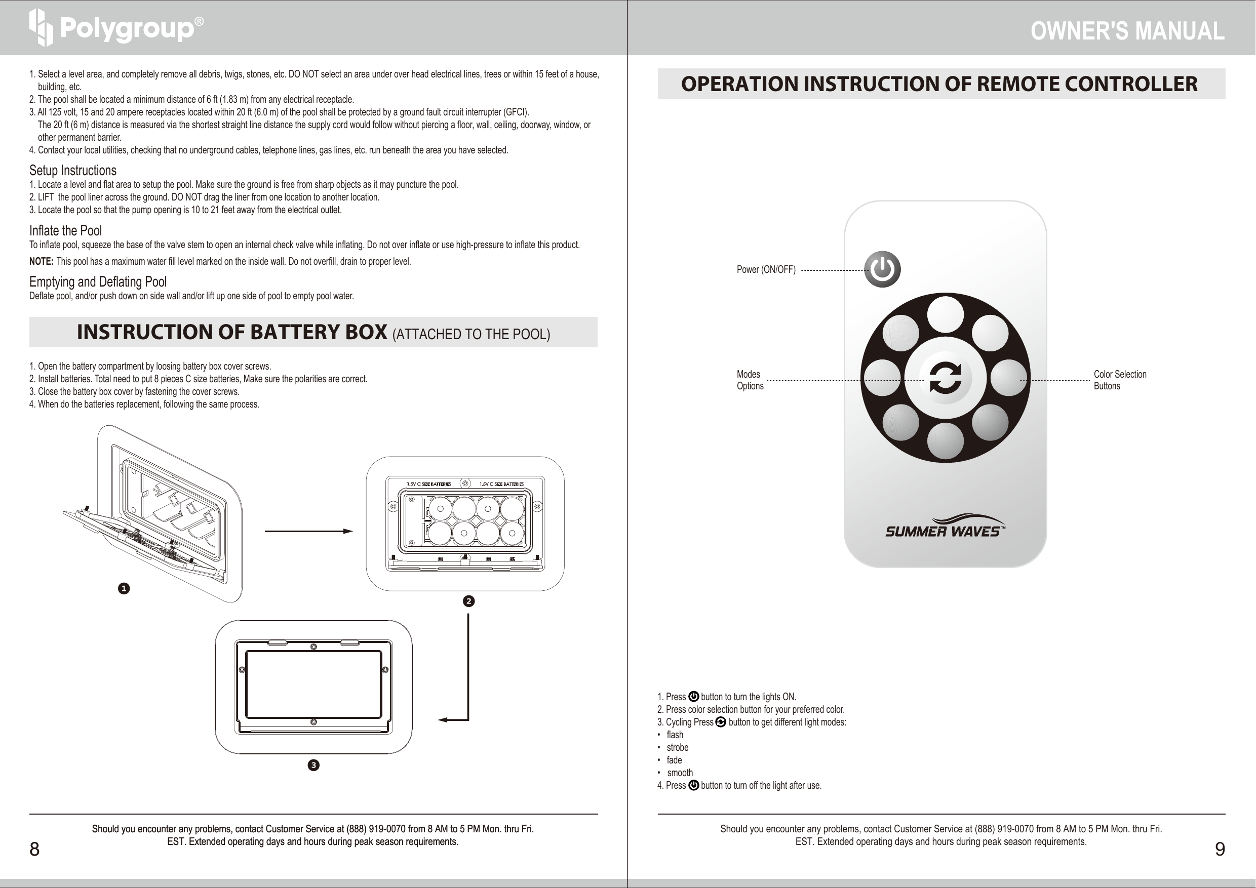 OPERATION INSTRUCTION OF REMOTE CONTROLLER INSTRUCTION OF BATTERY BOX (ATTACHED TO THE POOL)1. Select a level area, and completely remove all debris, twigs, stones, etc. DO NOT select an area under over head electrical lines, trees or within 15 feet of a house,     building, etc.2. The pool shall be located a minimum distance of 6 ft (1.83 m) from any electrical receptacle.3. All 125 volt, 15 and 20 ampere receptacles located within 20 ft (6.0 m) of the pool shall be protected by a ground fault circuit interrupter (GFCI).      The 20 ft (6 m) distance is measured via the shortest straight line distance the supply cord would follow without piercing a floor, wall, ceiling, doorway, window, or     other permanent barrier.4. Contact your local utilities, checking that no underground cables, telephone lines, gas lines, etc. run beneath the area you have selected. Setup Instructions1. Locate a level and flat area to setup the pool. Make sure the ground is free from sharp objects as it may puncture the pool.2. LIFT  the pool liner across the ground. DO NOT drag the liner from one location to another location.3. Locate the pool so that the pump opening is 10 to 21 feet away from the electrical outlet.Inflate the PoolTo inflate pool, squeeze the base of the valve stem to open an internal check valve while inflating. Do not over inflate or use high-pressure to inflate this product.NOTE: This pool has a maximum water fill level marked on the inside wall. Do not overfill, drain to proper level.Emptying and Deflating PoolDeflate pool, and/or push down on side wall and/or lift up one side of pool to empty pool water.1. Open the battery compartment by loosing battery box cover screws.2. Install batteries. Total need to put 8 pieces C size batteries, Make sure the polarities are correct.3. Close the battery box cover by fastening the cover screws.4. When do the batteries replacement, following the same process.1. Press       button to turn the lights ON.2. Press color selection button for your preferred color.3. Cycling Press       button to get different light modes:•   flash •   strobe  •   fade  •   smooth  4. Press       button to turn off the light after use.OWNER′S MANUAL8 9Should you encounter any problems, contact Customer Service at (888) 919-0070 from 8 AM to 5 PM Mon. thru Fri.EST. Extended operating days and hours during peak season requirements.Should you encounter any problems, contact Customer Service at (888) 919-0070 from 8 AM to 5 PM Mon. thru Fri.EST. Extended operating days and hours during peak season requirements.8Should you encounter any problems, contact Customer Service at (888) 919-0070 from 8 AM to 5 PM Mon. thru Fri.EST. Extended operating days and hours during peak season requirements.Color SelectionButtonsPower (ON/OFF)ModesOptions123