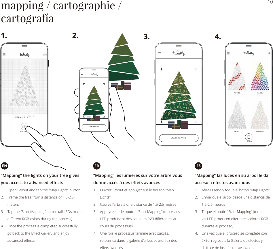 10mapping / cartographie /cartografíaVERTIGORAINBOWSNOW WARM WHITESTART MAPPING“Mapping” les lumières sur votre arbre vousdonne accès à des effets avancésFR“Mapping” the lights on your tree givesyou access to advanced effects1.    Open Layout and tap the “Map Lights” button2.    Frame the tree from a distance of 1.5-2.5       meters3.    Tap the “Start Mapping” button (all LEDs make       diﬀerent RGB colors during the process)4.    Once the process is completed successfully,       go back to the Eﬀect Gallery and enjoy       advanced eﬀects1.    Ouvrez Layout et appuyez sur le bouton “Map       Lights”2.    Cadrez l’arbre à une distance de 1,5-2,5 mètres3.    Appuyez sur le bouton “Start Mapping” (toutes les       LED produisent des couleurs RVB diﬀérentes au       cours du processus)4.    Une fois le processus terminé avec succès,       retournez dans la galerie d’eﬀets et proﬁtez des       eﬀets avancés1.    Abra Diseño y toque el botón “Map Lights”2.    Enmarque el árbol desde una distancia de       1.5-2.5 metros3.    Toque el botón “Start Mapping” (todos       los LED producen diferentes colores RGB       durante el proceso)4.    Una vez que el proceso se complete con       éxito, regrese a la Galería de efectos y       disfrute de los efectos avanzados.ENSTART MAPPING1. 3.2. 4.1. 3.2. 4.“Mapping” las luces en su árbol le daacceso a efectos avanzadosESDEFAULT LAYOUTMAP LIGHTSGALLERY