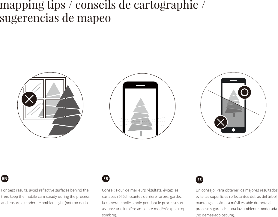 mapping tips / conseils de cartographie / sugerencias de mapeoConseil: Pour de meilleurs résultats, évitez les surfaces réﬂéchissantes derrière l’arbre, gardez la caméra mobile stable pendant le processus et assurez une lumière ambiante modérée (pas trop sombre).FRFor best results, avoid reﬂective surfaces behind the tree, keep the mobile cam steady during the process and ensure a moderate ambient light (not too dark).ENUn consejo: Para obtener los mejores resultados, evite las superﬁcies reﬂectantes detrás del árbol, mantenga la cámara móvil estable durante el proceso y garantice una luz ambiente moderada (no demasiado oscura).ES