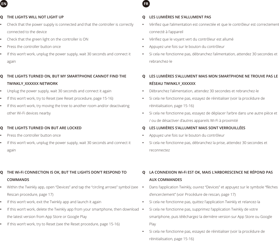  QTHE LIGHTS WILL NOT LIGHT UP •Check that the power supply is connected and that the controller is correctly connected to the device •Check that the green light on the controller is ON •Press the controller button once •If this won’t work, unplug the power supply, wait 30 seconds and connect it again QTHE LIGHTS TURNED ON BUT ARE LOCKED •Press the controller button once •If this won’t work, unplug the power supply, wait 30 seconds and connect it again QTHE LIGHTS TURNED ON, BUT MY SMARTPHONE CANNOT FIND THE TWINKLY_XXXXXX NETWORK •Unplug the power supply, wait 30 seconds and connect it again •If this won’t work, try to Reset (see Reset procedure, page 15-16) •If this won’t work, try moving the tree to another room and/or deactivating other Wi-Fi devices nearby QTHE Wi-Fi CONNECTION IS OK, BUT THE LIGHTS DON’T RESPOND TO COMMANDS •Within the Twinkly app, open “Devices” and tap the “circling arrows” symbol (see Rescan procedure, page 17) •If this won’t work, exit the Twinkly app and launch it again •If this won’t work, delete the Twinkly app from your smartphone, then download the latest version from App Store or Google Play •If this won’t work, try to Reset (see the Reset procedure, page 15-16)EN QLES LUMIÈRES NE S’ALLUMENT PAS •Vériﬁ ez que l’alimentation est connectée et que le contrôleur est correctement connecté à l’appareil •Vériﬁ ez que le voyant vert du contrôleur est allumé •Appuyez une fois sur le bouton du contrôleur •Si cela ne fonctionne pas, débranchez l’alimentation, attendez 30 secondes et rebranchez-le QLES LUMIÈRES S’ALLUMENT MAIS SONT VERROUILLÉES •Appuyez une fois sur le bouton du contrôleur •Si cela ne fonctionne pas, débranchez la prise, attendez 30 secondes et reconnectez QLES LUMIÈRES S’ALLUMENT MAIS MON SMARTPHONE NE TROUVE PAS LE RÉSEAU TWINKLY_XXXXXX •Débranchez l’alimentation, attendez 30 secondes et rebranchez-le •Si cela ne fonctionne pas, essayez de réinitialiser (voir la procédure de réinitialisation, page 15-16) •Si cela ne fonctionne pas, essayez de déplacer l’arbre dans une autre pièce et / ou de désactiver d’autres appareils Wi-Fi à proximité QLA CONNEXION Wi-Fi EST OK, MAIS L’ARBORESCENCE NE RÉPOND PAS AUX COMMANDES •Dans l’application Twinkly, ouvrez “Devices” et appuyez sur le symbole “ﬂ èches d’encerclement” (voir Procédure de rescan, page 17) •Si cela ne fonctionne pas, quittez l’application Twinkly et relancez-la •Si cela ne fonctionne pas, supprimez l’application Twinkly de votre smartphone, puis téléchargez la dernière version sur App Store ou Google Play •Si cela ne fonctionne pas, essayez de réinitialiser (voir la procédure de réinitialisation, page 15-16)FR