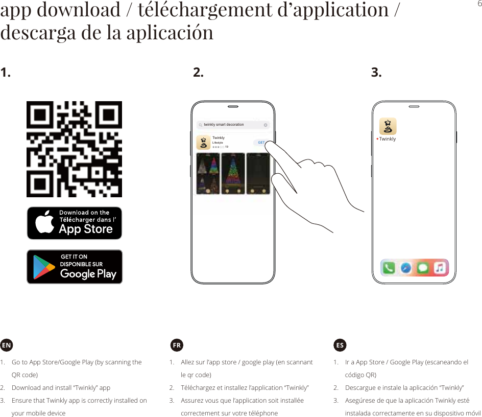 GET6app download / téléchargement d’application /descarga de la aplicaciónTwinkly1. 3.2.FR1.    Go to App Store/Google Play (by scanning the       QR code)2.    Download and install “Twinkly” app3.    Ensure that Twinkly app is correctly installed on       your mobile device1.    Allez sur l’app store / google play (en scannant       le qr code)2.    Téléchargez et installez l’application “Twinkly”3.    Assurez vous que l’application soit installée       correctement sur votre téléphone1.    Ir a App Store / Google Play (escaneando el       código QR)2.    Descargue e instale la aplicación “Twinkly”3.    Asegúrese de que la aplicación Twinkly esté       instalada correctamente en su dispositivo móvilEN EStwinkly smart decorationTwinklyLifestyle19