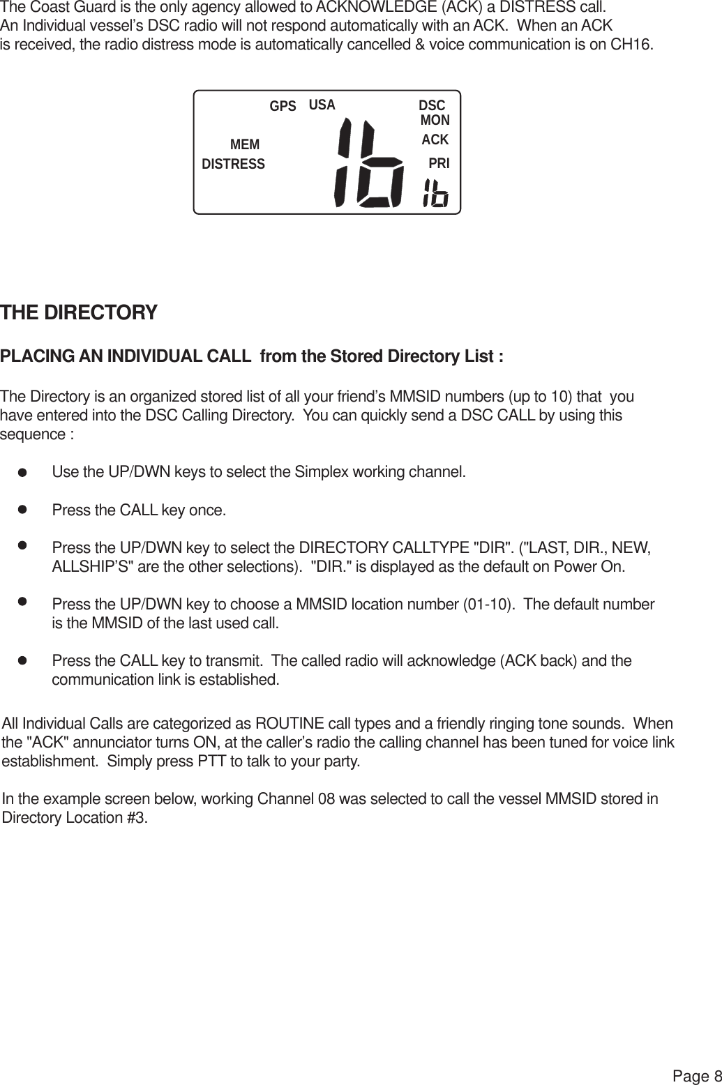 USAMEMDISTRESSDSCMONACKPRIGPSPage 8The Coast Guard is the only agency allowed to ACKNOWLEDGE (ACK) a DISTRESS call.  An Individual vessel’s DSC radio will not respond automatically with an ACK.  When an ACK is received, the radio distress mode is automatically cancelled &amp; voice communication is on CH16.THE DIRECTORYPLACING AN INDIVIDUAL CALL  from the Stored Directory List :The Directory is an organized stored list of all your friend’s MMSID numbers (up to 10) that  youhave entered into the DSC Calling Directory.  You can quickly send a DSC CALL by using thissequence : Use the UP/DWN keys to select the Simplex working channel. Press the CALL key once. Press the UP/DWN key to select the DIRECTORY CALLTYPE &quot;DIR&quot;. (&quot;LAST, DIR., NEW, ALLSHIP’S&quot; are the other selections).  &quot;DIR.&quot; is displayed as the default on Power On. Press the UP/DWN key to choose a MMSID location number (01-10).  The default number is the MMSID of the last used call. Press the CALL key to transmit.  The called radio will acknowledge (ACK back) and the  communication link is established.All Individual Calls are categorized as ROUTINE call types and a friendly ringing tone sounds.  Whenthe &quot;ACK&quot; annunciator turns ON, at the caller’s radio the calling channel has been tuned for voice link establishment.  Simply press PTT to talk to your party.In the example screen below, working Channel 08 was selected to call the vessel MMSID stored in Directory Location #3.