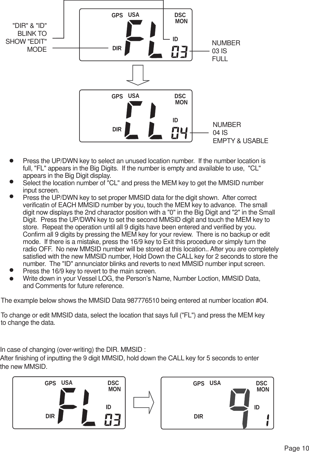 USADIRDSCMONIDGPSUSADIRDSCMONIDGPSUSADIRDSCMONIDGPSUSADIRDSCMONIDGPSPage 10 Press the UP/DWN key to select an unused location number.  If the number location is full, &quot;FL&quot; appears in the Big Digits.  If the number is empty and available to use,  &quot;CL&quot;  appears in the Big Digit display. Select the location number of &quot;CL&quot; and press the MEM key to get the MMSID number  input screen. Press the UP/DWN key to set proper MMSID data for the digit shown.  After correct verificatin of EACH MMSID number by you, touch the MEM key to advance.  The small digit now displays the 2nd charactor position with a &quot;0&quot; in the Big Digit and &quot;2&quot; in the Small Digit.  Press the UP/DWN key to set the second MMSID digit and touch the MEM key to store.  Repeat the operation until all 9 digits have been entered and verified by you. Confirm all 9 digits by pressing the MEM key for your review.  There is no backup or edit mode.  If there is a mistake, press the 16/9 key to Exit this procedure or simply turn the  radio OFF.  No new MMSID number will be stored at this location.. After you are completely  satisfied with the new MMSID number, Hold Down the CALL key for 2 seconds to store the  number.  The &quot;ID&quot; annunciator blinks and reverts to next MMSID number input screen. Press the 16/9 key to revert to the main screen. Write down in your Vessel LOG, the Person’s Name, Number Loction, MMSID Data, and Comments for future reference.The example below shows the MMSID Data 987776510 being entered at number location #04.To change or edit MMSID data, select the location that says full (&quot;FL&quot;) and press the MEM key to change the data.  &quot;DIR&quot; &amp; &quot;ID&quot;BLINK TOSHOW &quot;EDIT&quot;MODENUMBER 04 IS EMPTY &amp; USABLENUMBER 03 IS FULLIn case of changing (over-writing) the DIR. MMSID :After finishing of inputting the 9 digit MMSID, hold down the CALL key for 5 seconds to enterthe new MMSID.