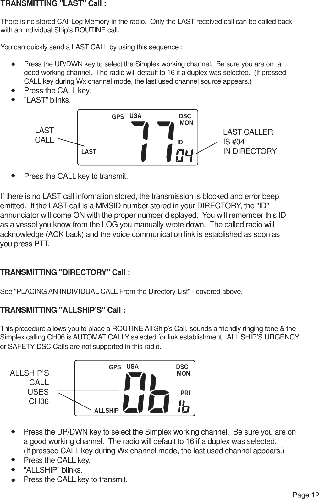 USALASTDSCMONIDGPSUSAALLSHIPDSCMONPRIGPSPage 12TRANSMITTING &quot;LAST&quot; Call :There is no stored CAll Log Memory in the radio.  Only the LAST received call can be called back with an Individual Ship’s ROUTINE call.You can quickly send a LAST CALL by using this sequence : Press the UP/DWN key to select the Simplex working channel.  Be sure you are on  a good working channel.  The radio will default to 16 if a duplex was selected.  (If pressed CALL key during Wx channel mode, the last used channel source appears.) Press the CALL key. &quot;LAST&quot; blinks. Press the CALL key to transmit.If there is no LAST call information stored, the transmission is blocked and error beep emitted.  If the LAST call is a MMSID number stored in your DIRECTORY, the &quot;ID&quot; annunciator will come ON with the proper number displayed.  You will remember this IDas a vessel you know from the LOG you manually wrote down.  The called radio will acknowledge (ACK back) and the voice communication link is established as soon asyou press PTT.TRANSMITTING &quot;DIRECTORY&quot; Call :See &quot;PLACING AN INDIVIDUAL CALL From the Directory List&quot; - covered above.TRANSMITTING &quot;ALLSHIP’S&quot; Call :This procedure allows you to place a ROUTINE All Ship’s Call, sounds a friendly ringing tone &amp; the Simplex calling CH06 is AUTOMATICALLY selected for link establishment.  ALL SHIP’S URGENCYor SAFETY DSC Calls are not supported in this radio. Press the UP/DWN key to select the Simplex working channel.  Be sure you are on  a good working channel.  The radio will default to 16 if a duplex was selected.   (If pressed CALL key during Wx channel mode, the last used channel appears.) Press the CALL key. &quot;ALLSHIP&quot; blinks. Press the CALL key to transmit.LAST CALL LAST CALLERIS #04IN DIRECTORYALLSHIP’SCALLUSESCH06