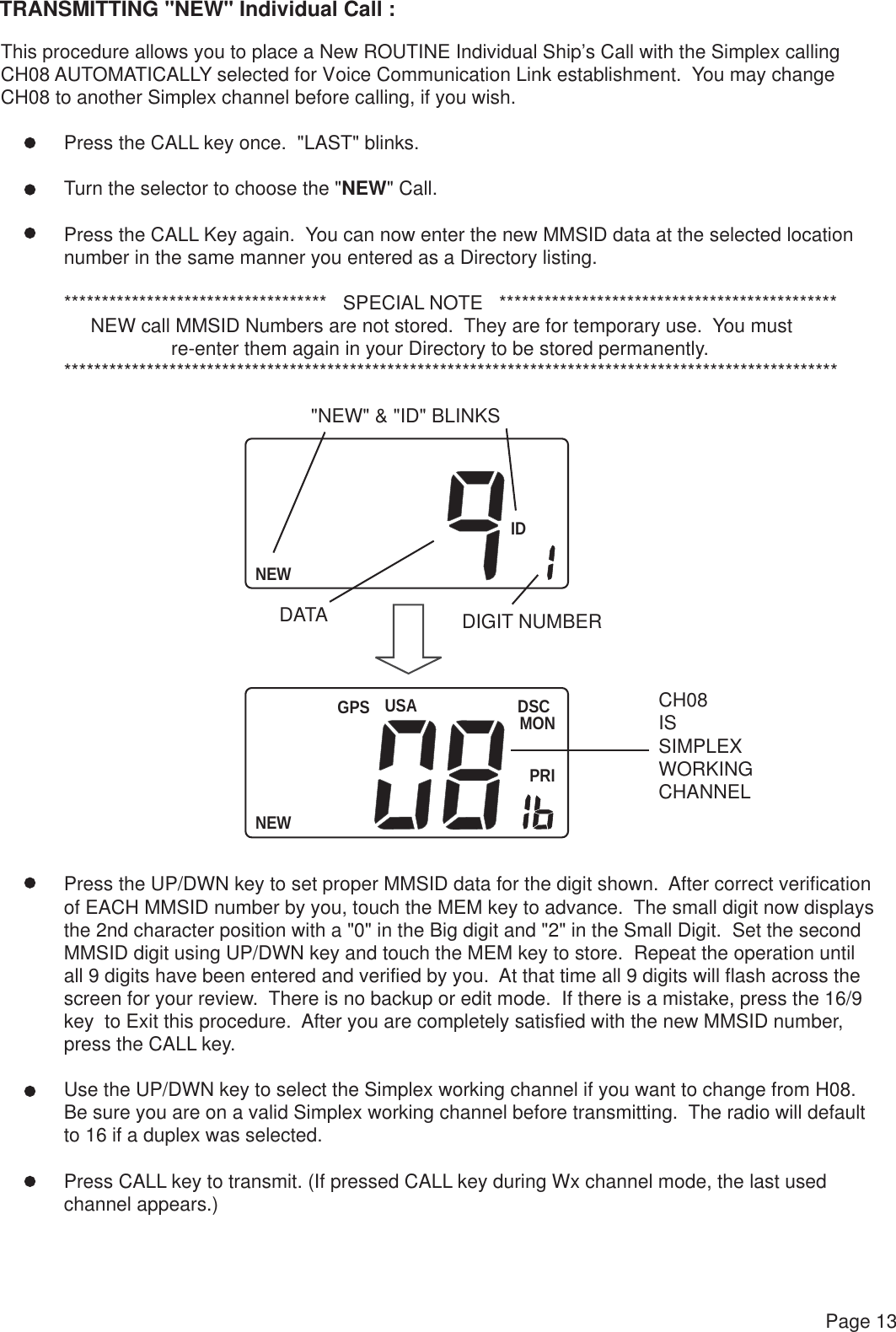 NEWIDUSANEWDSCMONPRIGPSPage 13TRANSMITTING &quot;NEW&quot; Individual Call :This procedure allows you to place a New ROUTINE Individual Ship’s Call with the Simplex callingCH08 AUTOMATICALLY selected for Voice Communication Link establishment.  You may change CH08 to another Simplex channel before calling, if you wish. Press the CALL key once.  &quot;LAST&quot; blinks. Turn the selector to choose the &quot;NEW&quot; Call. Press the CALL Key again.  You can now enter the new MMSID data at the selected location number in the same manner you entered as a Directory listing. ***********************************   SPECIAL NOTE   *********************************************      NEW call MMSID Numbers are not stored.  They are for temporary use.  You must                     re-enter them again in your Directory to be stored permanently. *******************************************************************************************************Press the UP/DWN key to set proper MMSID data for the digit shown.  After correct verificationof EACH MMSID number by you, touch the MEM key to advance.  The small digit now displays the 2nd character position with a &quot;0&quot; in the Big digit and &quot;2&quot; in the Small Digit.  Set the secondMMSID digit using UP/DWN key and touch the MEM key to store.  Repeat the operation untilall 9 digits have been entered and verified by you.  At that time all 9 digits will flash across thescreen for your review.  There is no backup or edit mode.  If there is a mistake, press the 16/9 key  to Exit this procedure.  After you are completely satisfied with the new MMSID number,press the CALL key.Use the UP/DWN key to select the Simplex working channel if you want to change from H08.Be sure you are on a valid Simplex working channel before transmitting.  The radio will defaultto 16 if a duplex was selected.Press CALL key to transmit. (If pressed CALL key during Wx channel mode, the last usedchannel appears.)&quot;NEW&quot; &amp; &quot;ID&quot; BLINKSDATA DIGIT NUMBERCH08ISSIMPLEX WORKING CHANNEL