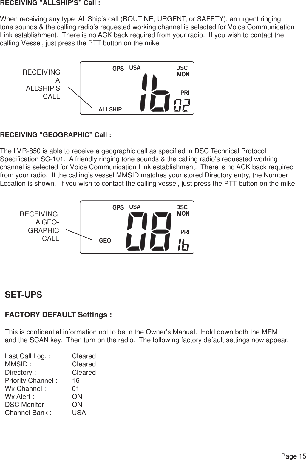 USAALLSHIPDSCMONPRIGPSUSAGEODSCMONPRIGPSPage 15RECEIVING &quot;ALLSHIP’S&quot; Call :When receiving any type  All Ship’s call (ROUTINE, URGENT, or SAFETY), an urgent ringingtone sounds &amp; the calling radio’s requested working channel is selected for Voice CommunicationLink establishment.  There is no ACK back required from your radio.  If you wish to contact the calling Vessel, just press the PTT button on the mike.RECEIVING &quot;GEOGRAPHIC&quot; Call :The LVR-850 is able to receive a geographic call as specified in DSC Technical ProtocolSpecification SC-101.  A friendly ringing tone sounds &amp; the calling radio’s requested working channel is selected for Voice Communication Link establishment.  There is no ACK back required from your radio.  If the calling’s vessel MMSID matches your stored Directory entry, the Number Location is shown.  If you wish to contact the calling vessel, just press the PTT button on the mike.RECEIVINGAALLSHIP’SCALLRECEIVING A GEO-GRAPHICCALLSET-UPSFACTORY DEFAULT Settings :This is confidential information not to be in the Owner’s Manual.  Hold down both the MEMand the SCAN key.  Then turn on the radio.  The following factory default settings now appear.Last Call Log. : ClearedMMSID : ClearedDirectory : ClearedPriority Channel : 16Wx Channel : 01 Wx Alert : ONDSC Monitor : ONChannel Bank : USA 