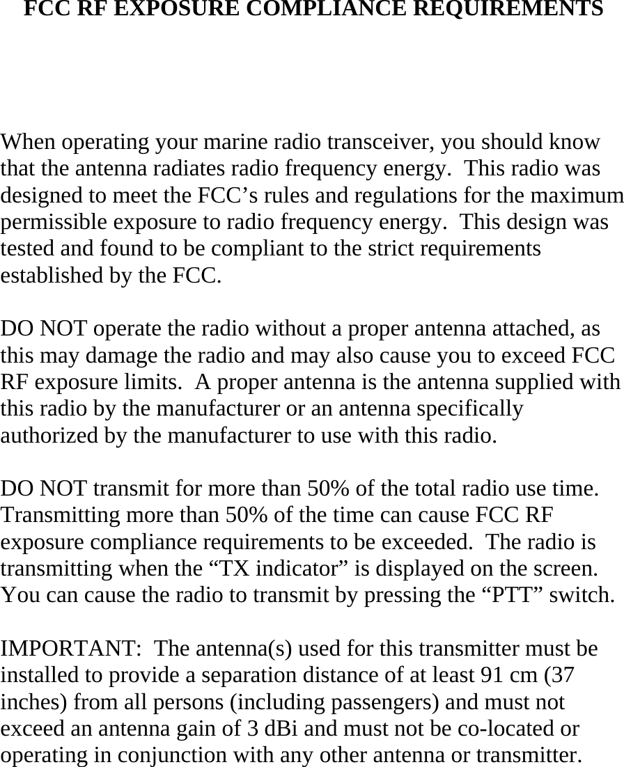   FCC RF EXPOSURE COMPLIANCE REQUIREMENTS     When operating your marine radio transceiver, you should know that the antenna radiates radio frequency energy.  This radio was designed to meet the FCC’s rules and regulations for the maximum permissible exposure to radio frequency energy.  This design was tested and found to be compliant to the strict requirements established by the FCC.  DO NOT operate the radio without a proper antenna attached, as this may damage the radio and may also cause you to exceed FCC RF exposure limits.  A proper antenna is the antenna supplied with this radio by the manufacturer or an antenna specifically authorized by the manufacturer to use with this radio.  DO NOT transmit for more than 50% of the total radio use time.  Transmitting more than 50% of the time can cause FCC RF exposure compliance requirements to be exceeded.  The radio is transmitting when the “TX indicator” is displayed on the screen.  You can cause the radio to transmit by pressing the “PTT” switch.  IMPORTANT:  The antenna(s) used for this transmitter must be installed to provide a separation distance of at least 91 cm (37 inches) from all persons (including passengers) and must not exceed an antenna gain of 3 dBi and must not be co-located or operating in conjunction with any other antenna or transmitter. 