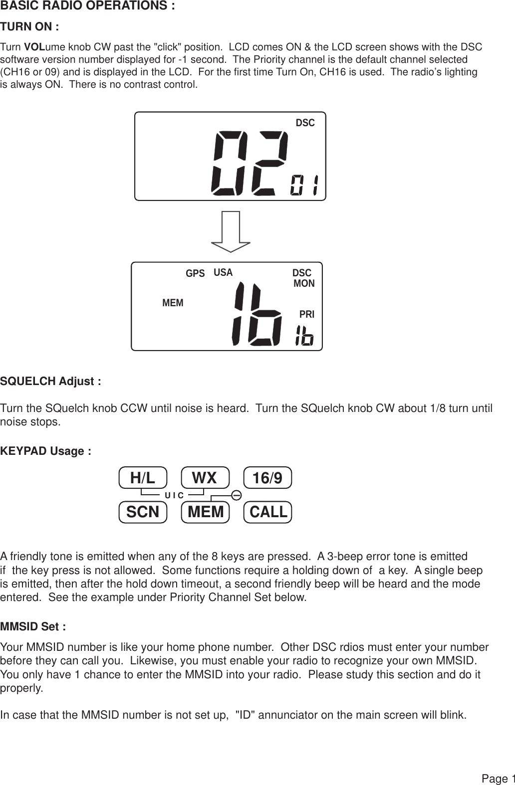 DSCUSA DSCMONPRIGPSBASIC RADIO OPERATIONS :TURN ON :SQUELCH Adjust :Turn the SQuelch knob CCW until noise is heard.  Turn the SQuelch knob CW about 1/8 turn untilnoise stops.Turn VOLume knob CW past the &quot;click&quot; position.  LCD comes ON &amp; the LCD screen shows with the DSCsoftware version number displayed for -1 second.  The Priority channel is the default channel selected (CH16 or 09) and is displayed in the LCD.  For the first time Turn On, CH16 is used.  The radio’s lighting is always ON.  There is no contrast control.H/L WX 16/9SCN MEMCALLU I CKEYPAD Usage :MMSID Set :A friendly tone is emitted when any of the 8 keys are pressed.  A 3-beep error tone is emitted if  the key press is not allowed.  Some functions require a holding down of  a key.  A single beep is emitted, then after the hold down timeout, a second friendly beep will be heard and the mode entered.  See the example under Priority Channel Set below.Your MMSID number is like your home phone number.  Other DSC rdios must enter your numberbefore they can call you.  Likewise, you must enable your radio to recognize your own MMSID.You only have 1 chance to enter the MMSID into your radio.  Please study this section and do it properly.In case that the MMSID number is not set up,  &quot;ID&quot; annunciator on the main screen will blink.Page 1MEM