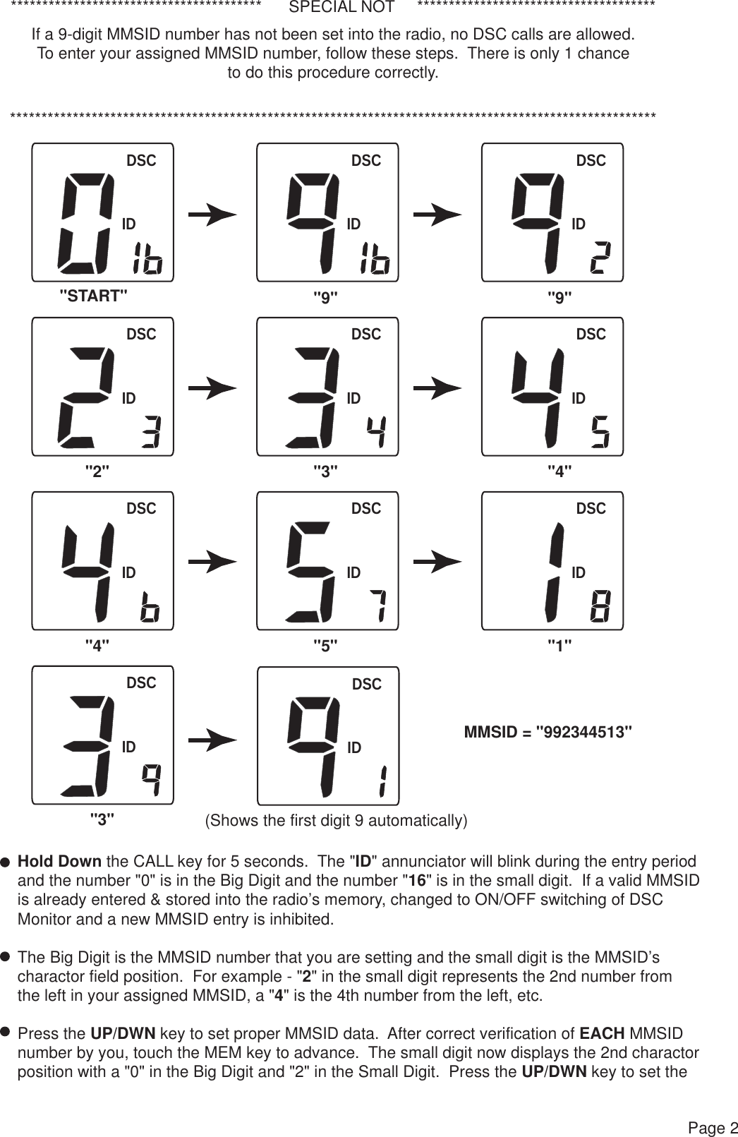 DSCIDDSCIDDSCIDDSCIDDSCIDDSCIDDSCIDDSCIDDSCIDDSCID****************************************      SPECIAL NOT     *********************************************************************************************************************************************If a 9-digit MMSID number has not been set into the radio, no DSC calls are allowed.To enter your assigned MMSID number, follow these steps.  There is only 1 chanceto do this procedure correctly.Page 2Hold Down the CALL key for 5 seconds.  The &quot;ID&quot; annunciator will blink during the entry periodand the number &quot;0&quot; is in the Big Digit and the number &quot;16&quot; is in the small digit.  If a valid MMSID is already entered &amp; stored into the radio’s memory, changed to ON/OFF switching of DSC Monitor and a new MMSID entry is inhibited.The Big Digit is the MMSID number that you are setting and the small digit is the MMSID’s charactor field position.  For example - &quot;2&quot; in the small digit represents the 2nd number from the left in your assigned MMSID, a &quot;4&quot; is the 4th number from the left, etc.Press the UP/DWN key to set proper MMSID data.  After correct verification of EACH MMSIDnumber by you, touch the MEM key to advance.  The small digit now displays the 2nd charactorposition with a &quot;0&quot; in the Big Digit and &quot;2&quot; in the Small Digit.  Press the UP/DWN key to set theMMSID = &quot;992344513&quot;&quot;START&quot; &quot;9&quot;&quot;2&quot;&quot;3&quot;&quot;9&quot;&quot;3&quot; &quot;4&quot;&quot;4&quot; &quot;5&quot; &quot;1&quot;DSCID(Shows the first digit 9 automatically)