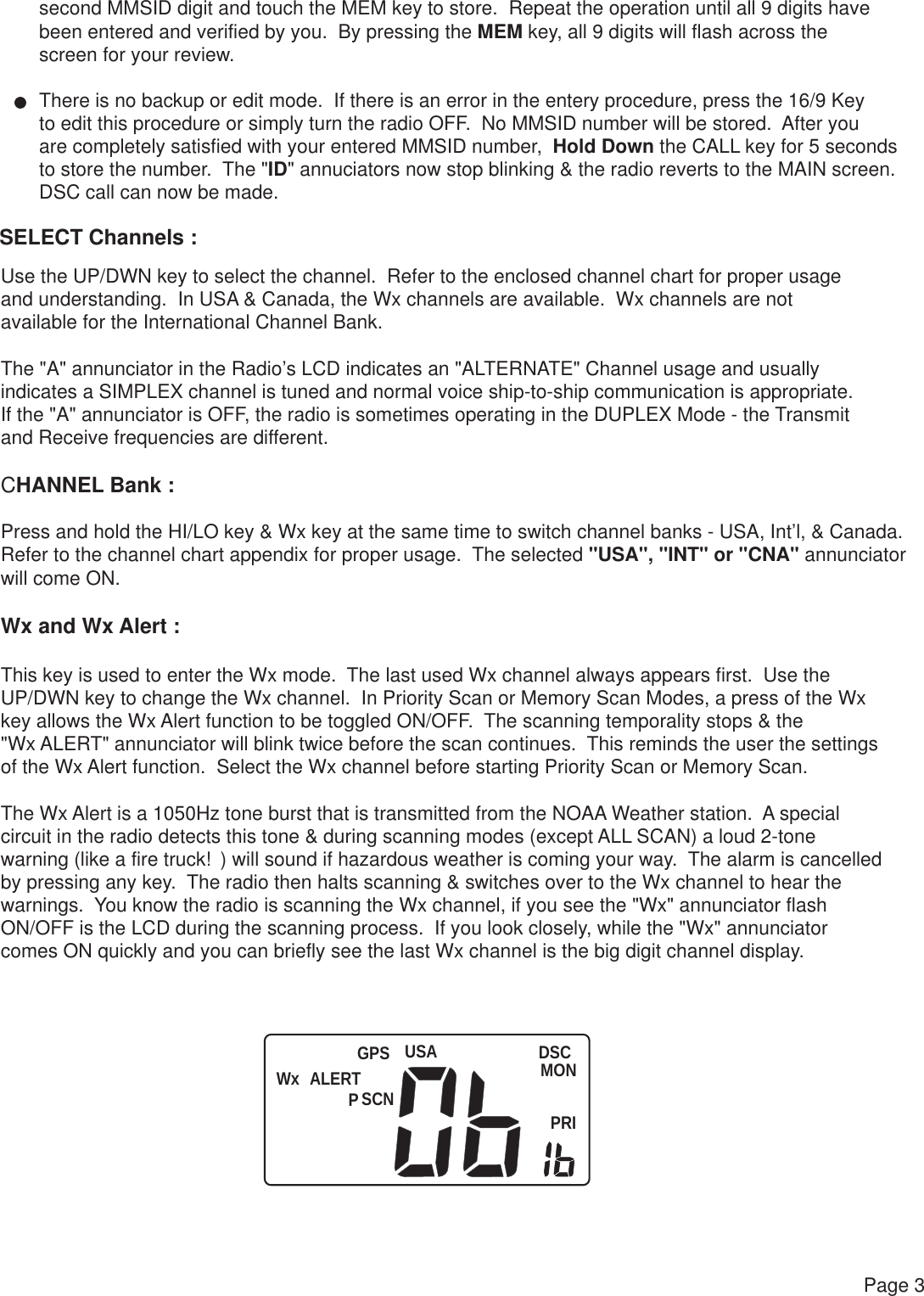 Wx ALERT USASCNDSCMONPRIPGPSPage 3second MMSID digit and touch the MEM key to store.  Repeat the operation until all 9 digits havebeen entered and verified by you.  By pressing the MEM key, all 9 digits will flash across the screen for your review.There is no backup or edit mode.  If there is an error in the entery procedure, press the 16/9 Key to edit this procedure or simply turn the radio OFF.  No MMSID number will be stored.  After youare completely satisfied with your entered MMSID number,  Hold Down the CALL key for 5 secondsto store the number.  The &quot;ID&quot; annuciators now stop blinking &amp; the radio reverts to the MAIN screen.DSC call can now be made.SELECT Channels :Use the UP/DWN key to select the channel.  Refer to the enclosed channel chart for proper usage and understanding.  In USA &amp; Canada, the Wx channels are available.  Wx channels are not available for the International Channel Bank.The &quot;A&quot; annunciator in the Radio’s LCD indicates an &quot;ALTERNATE&quot; Channel usage and usuallyindicates a SIMPLEX channel is tuned and normal voice ship-to-ship communication is appropriate.If the &quot;A&quot; annunciator is OFF, the radio is sometimes operating in the DUPLEX Mode - the Transmitand Receive frequencies are different.CHANNEL Bank :Press and hold the HI/LO key &amp; Wx key at the same time to switch channel banks - USA, Int’l, &amp; Canada.Refer to the channel chart appendix for proper usage.  The selected &quot;USA&quot;, &quot;INT&quot; or &quot;CNA&quot; annunciator will come ON.Wx and Wx Alert :This key is used to enter the Wx mode.  The last used Wx channel always appears first.  Use the UP/DWN key to change the Wx channel.  In Priority Scan or Memory Scan Modes, a press of the Wx key allows the Wx Alert function to be toggled ON/OFF.  The scanning temporality stops &amp; the &quot;Wx ALERT&quot; annunciator will blink twice before the scan continues.  This reminds the user the settings of the Wx Alert function.  Select the Wx channel before starting Priority Scan or Memory Scan.The Wx Alert is a 1050Hz tone burst that is transmitted from the NOAA Weather station.  A specialcircuit in the radio detects this tone &amp; during scanning modes (except ALL SCAN) a loud 2-tone warning (like a fire truck!) will sound if hazardous weather is coming your way.  The alarm is cancelledby pressing any key.  The radio then halts scanning &amp; switches over to the Wx channel to hear the warnings.  You know the radio is scanning the Wx channel, if you see the &quot;Wx&quot; annunciator flash ON/OFF is the LCD during the scanning process.  If you look closely, while the &quot;Wx&quot; annunciatorcomes ON quickly and you can briefly see the last Wx channel is the big digit channel display. 
