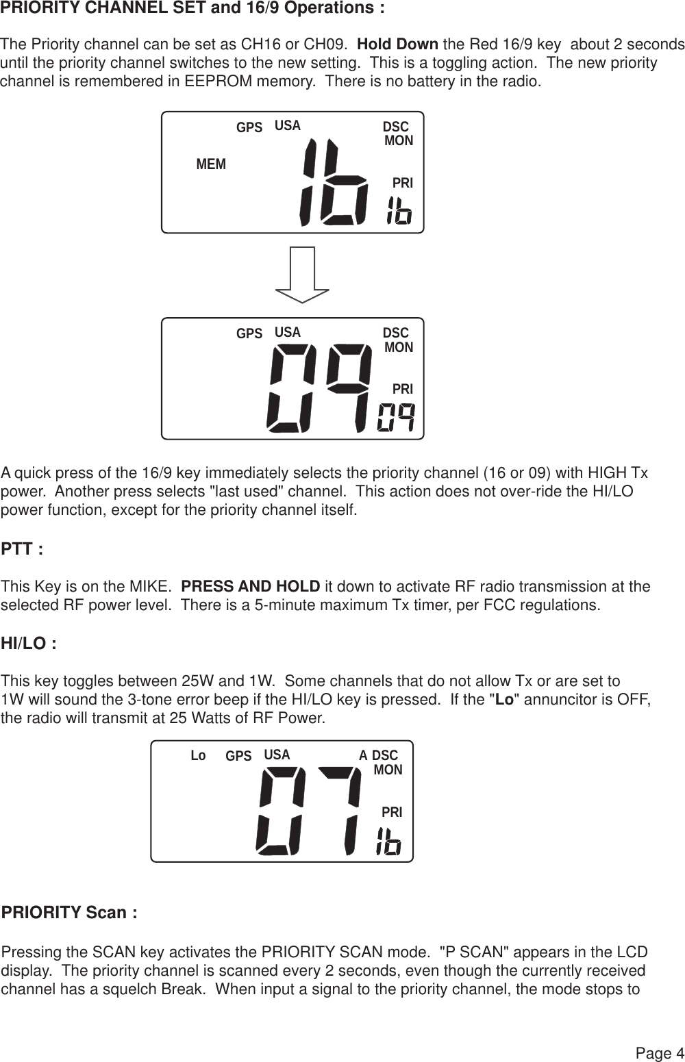 USA DSCMONPRIGPSUSA DSCMONPRIGPSUSA DSCMONPRILo   GPSPage 4PRIORITY CHANNEL SET and 16/9 Operations :The Priority channel can be set as CH16 or CH09.  Hold Down the Red 16/9 key  about 2 secondsuntil the priority channel switches to the new setting.  This is a toggling action.  The new priority channel is remembered in EEPROM memory.  There is no battery in the radio.A quick press of the 16/9 key immediately selects the priority channel (16 or 09) with HIGH Txpower.  Another press selects &quot;last used&quot; channel.  This action does not over-ride the HI/LO power function, except for the priority channel itself.PTT :This Key is on the MIKE.  PRESS AND HOLD it down to activate RF radio transmission at theselected RF power level.  There is a 5-minute maximum Tx timer, per FCC regulations.HI/LO :This key toggles between 25W and 1W.  Some channels that do not allow Tx or are set to 1W will sound the 3-tone error beep if the HI/LO key is pressed.  If the &quot;Lo&quot; annuncitor is OFF, the radio will transmit at 25 Watts of RF Power.PRIORITY Scan :Pressing the SCAN key activates the PRIORITY SCAN mode.  &quot;P SCAN&quot; appears in the LCD display.  The priority channel is scanned every 2 seconds, even though the currently received channel has a squelch Break.  When input a signal to the priority channel, the mode stops toAMEM