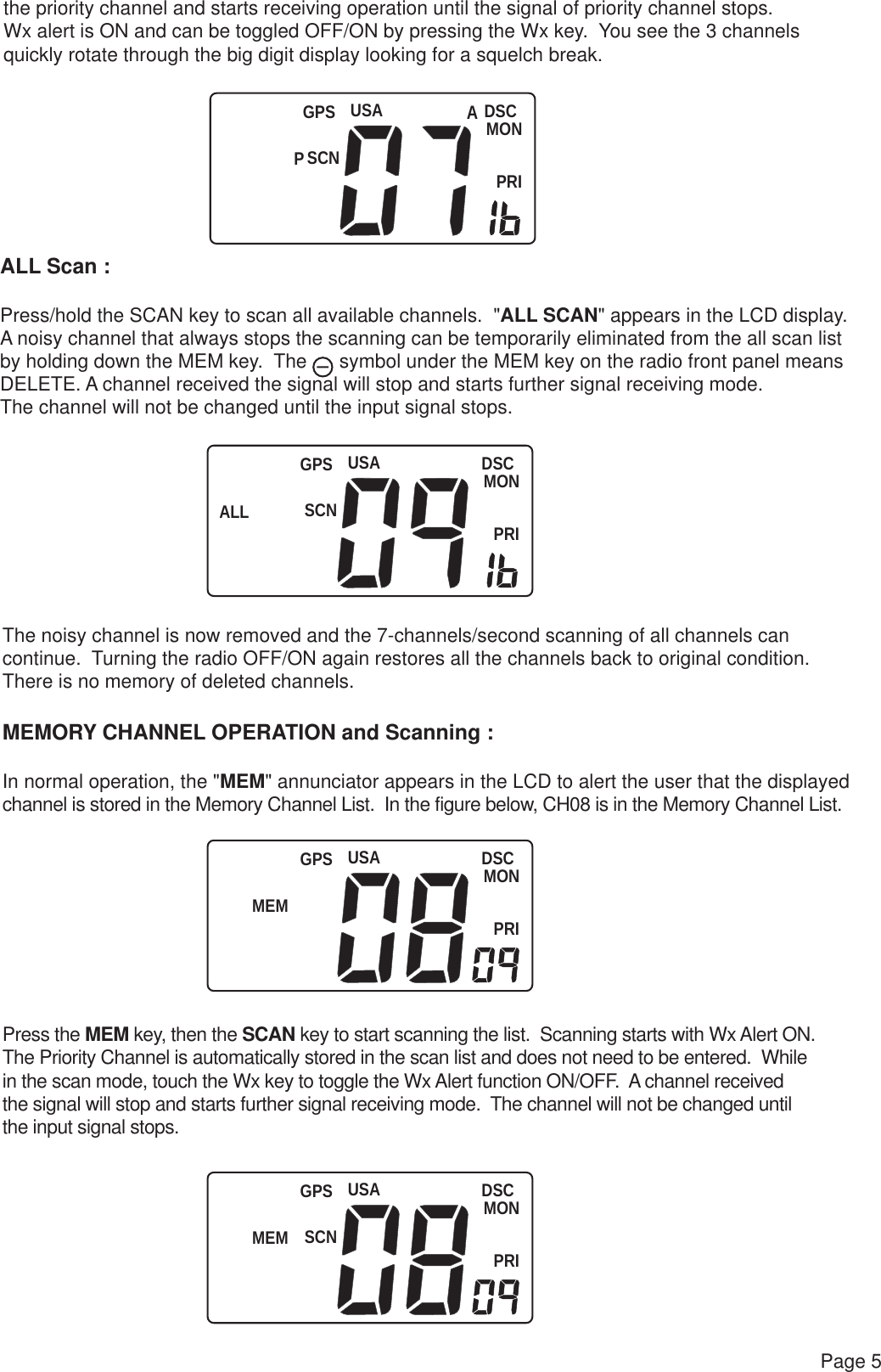 DSCMONPRIUSASCNPGPSUSAALL SCNDSCMONPRIGPSUSAMEMDSCMONPRIGPSUSAMEM SCNDSCMONPRIGPSPage 5the priority channel and starts receiving operation until the signal of priority channel stops.  Wx alert is ON and can be toggled OFF/ON by pressing the Wx key.  You see the 3 channelsquickly rotate through the big digit display looking for a squelch break.ALL Scan :Press/hold the SCAN key to scan all available channels.  &quot;ALL SCAN&quot; appears in the LCD display.A noisy channel that always stops the scanning can be temporarily eliminated from the all scan list by holding down the MEM key.  The      symbol under the MEM key on the radio front panel means DELETE. A channel received the signal will stop and starts further signal receiving mode.  The channel will not be changed until the input signal stops.The noisy channel is now removed and the 7-channels/second scanning of all channels can continue.  Turning the radio OFF/ON again restores all the channels back to original condition.  There is no memory of deleted channels.MEMORY CHANNEL OPERATION and Scanning :In normal operation, the &quot;MEM&quot; annunciator appears in the LCD to alert the user that the displayedchannel is stored in the Memory Channel List.  In the figure below, CH08 is in the Memory Channel List.Press the MEM key, then the SCAN key to start scanning the list.  Scanning starts with Wx Alert ON.The Priority Channel is automatically stored in the scan list and does not need to be entered.  Whilein the scan mode, touch the Wx key to toggle the Wx Alert function ON/OFF.  A channel received the signal will stop and starts further signal receiving mode.  The channel will not be changed until the input signal stops.A