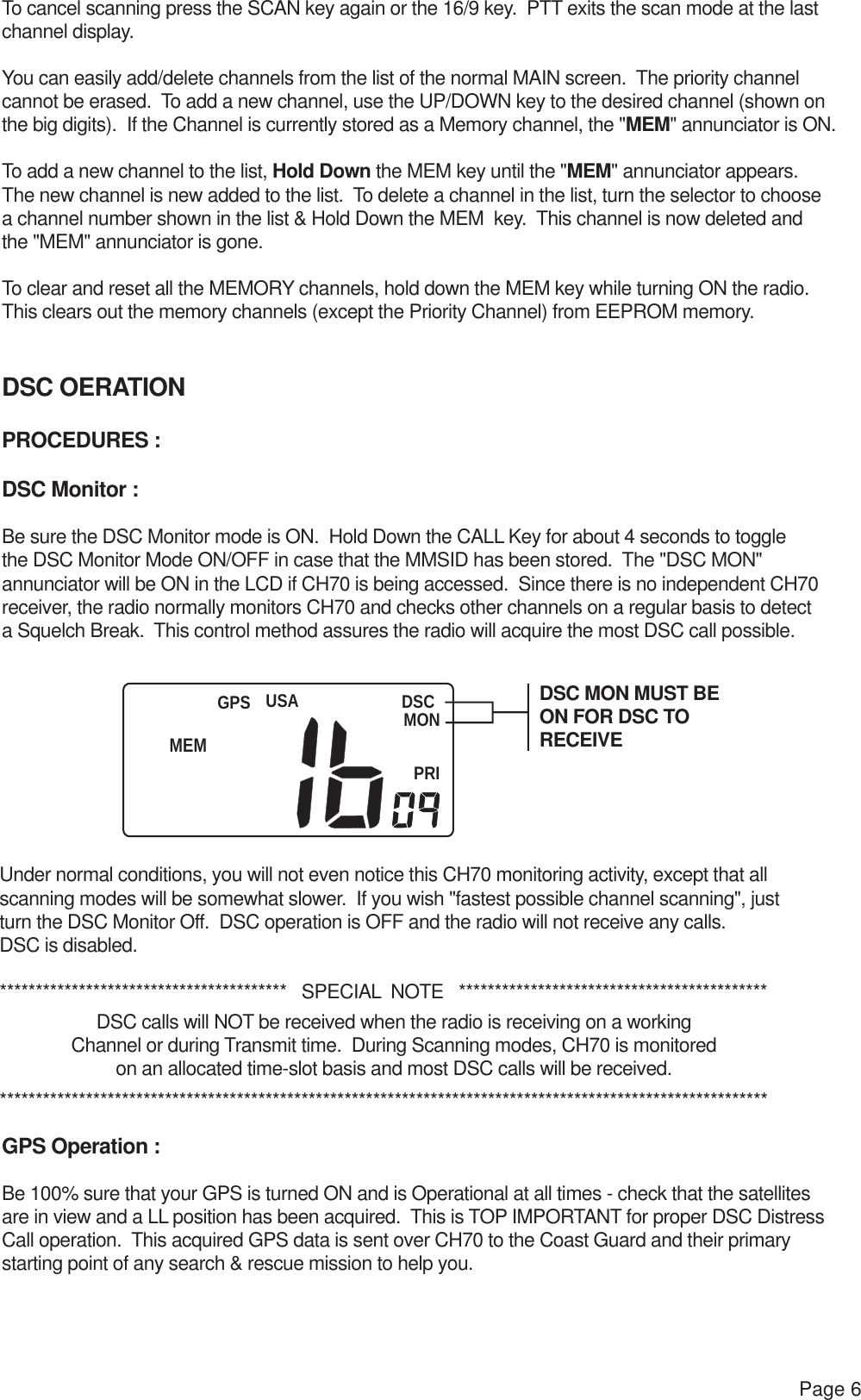 USA DSCMONPRIGPSPage 6To cancel scanning press the SCAN key again or the 16/9 key.  PTT exits the scan mode at the last channel display. You can easily add/delete channels from the list of the normal MAIN screen.  The priority channelcannot be erased.  To add a new channel, use the UP/DOWN key to the desired channel (shown on the big digits).  If the Channel is currently stored as a Memory channel, the &quot;MEM&quot; annunciator is ON.To add a new channel to the list, Hold Down the MEM key until the &quot;MEM&quot; annunciator appears.  The new channel is new added to the list.  To delete a channel in the list, turn the selector to choose a channel number shown in the list &amp; Hold Down the MEM  key.  This channel is now deleted and the &quot;MEM&quot; annunciator is gone.To clear and reset all the MEMORY channels, hold down the MEM key while turning ON the radio.  This clears out the memory channels (except the Priority Channel) from EEPROM memory.DSC OERATIONPROCEDURES :DSC Monitor :Be sure the DSC Monitor mode is ON.  Hold Down the CALL Key for about 4 seconds to toggle the DSC Monitor Mode ON/OFF in case that the MMSID has been stored.  The &quot;DSC MON&quot; annunciator will be ON in the LCD if CH70 is being accessed.  Since there is no independent CH70 receiver, the radio normally monitors CH70 and checks other channels on a regular basis to detect a Squelch Break.  This control method assures the radio will acquire the most DSC call possible.Under normal conditions, you will not even notice this CH70 monitoring activity, except that all scanning modes will be somewhat slower.  If you wish &quot;fastest possible channel scanning&quot;, just turn the DSC Monitor Off.  DSC operation is OFF and the radio will not receive any calls.  DSC is disabled.****************************************   SPECIAL  NOTE   *******************************************DSC calls will NOT be received when the radio is receiving on a workingChannel or during Transmit time.  During Scanning modes, CH70 is monitoredon an allocated time-slot basis and most DSC calls will be received.***********************************************************************************************************GPS Operation :Be 100% sure that your GPS is turned ON and is Operational at all times - check that the satellites are in view and a LL position has been acquired.  This is TOP IMPORTANT for proper DSC Distress Call operation.  This acquired GPS data is sent over CH70 to the Coast Guard and their primary starting point of any search &amp; rescue mission to help you.DSC MON MUST BEON FOR DSC TO RECEIVEMEM