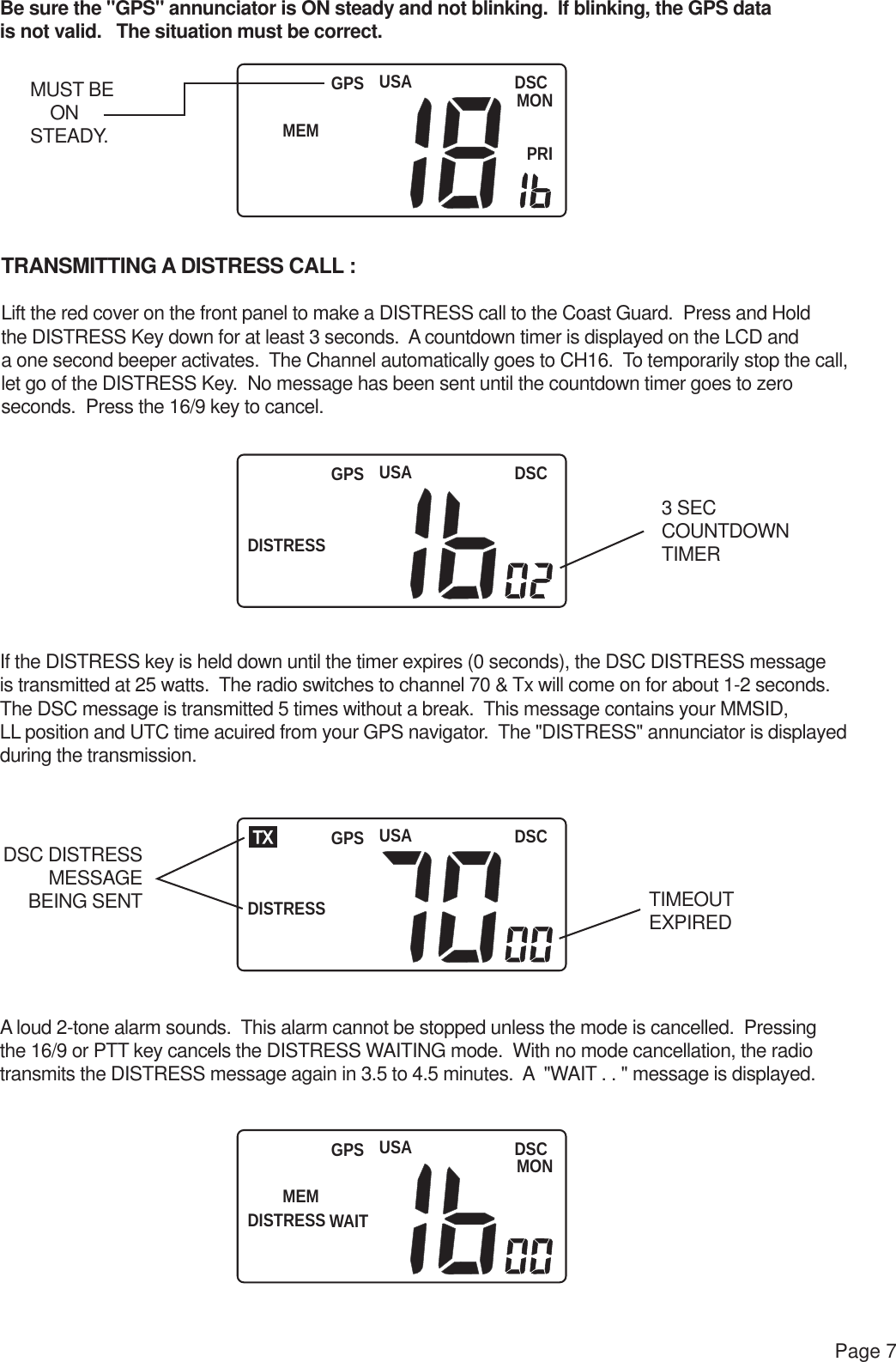 USAMEMDSCMONPRIGPSUSADISTRESSDSCGPSUSADISTRESSDSCTX GPSUSAMEMDISTRESSWAITDSCMONGPSPage 7Be sure the &quot;GPS&quot; annunciator is ON steady and not blinking.  If blinking, the GPS data is not valid.   The situation must be correct.TRANSMITTING A DISTRESS CALL :Lift the red cover on the front panel to make a DISTRESS call to the Coast Guard.  Press and Holdthe DISTRESS Key down for at least 3 seconds.  A countdown timer is displayed on the LCD and a one second beeper activates.  The Channel automatically goes to CH16.  To temporarily stop the call, let go of the DISTRESS Key.  No message has been sent until the countdown timer goes to zero seconds.  Press the 16/9 key to cancel.If the DISTRESS key is held down until the timer expires (0 seconds), the DSC DISTRESS messageis transmitted at 25 watts.  The radio switches to channel 70 &amp; Tx will come on for about 1-2 seconds.The DSC message is transmitted 5 times without a break.  This message contains your MMSID, LL position and UTC time acuired from your GPS navigator.  The &quot;DISTRESS&quot; annunciator is displayed during the transmission.A loud 2-tone alarm sounds.  This alarm cannot be stopped unless the mode is cancelled.  Pressing the 16/9 or PTT key cancels the DISTRESS WAITING mode.  With no mode cancellation, the radio transmits the DISTRESS message again in 3.5 to 4.5 minutes.  A  &quot;WAIT . . &quot; message is displayed.MUST BE     ONSTEADY.3 SECCOUNTDOWNTIMERTIMEOUTEXPIREDDSC DISTRESSMESSAGEBEING SENT