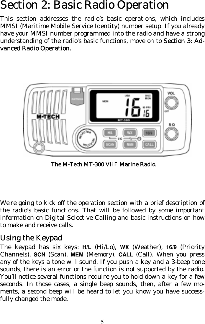 5 Section 2: Basic Radio Operation This section addresses the radio’s basic operations, which includes MMSI (Maritime Mobile Service Identity) number setup. If you already have your MMSI number programmed into the radio and have a strong understanding of the radio&apos;s basic functions, move on to Section 3: Ad-vanced Radio Operation.              We&apos;re going to kick off the operation section with a brief description of the radio&apos;s basic functions. That will be followed by some important information on Digital Selective Calling and basic instructions on how to make and receive calls.  Using the Keypad The keypad has six keys: H/L  (Hi/Lo),  WX  (Weather), 16/9 (Priority Channels), SCN (Scan), MEM (Memory), CALL (Call). When you press any of the keys a tone will sound. If you push a key and a 3-beep tone sounds, there is an error or the function is not supported by the radio. You’ll notice several functions require you to hold down a key for a few seconds. In those cases, a single beep sounds, then, after a few mo-ments, a second beep will be heard to let you know you have success-fully changed the mode.  The M-Tech MT-300 VHF Marine Radio.   