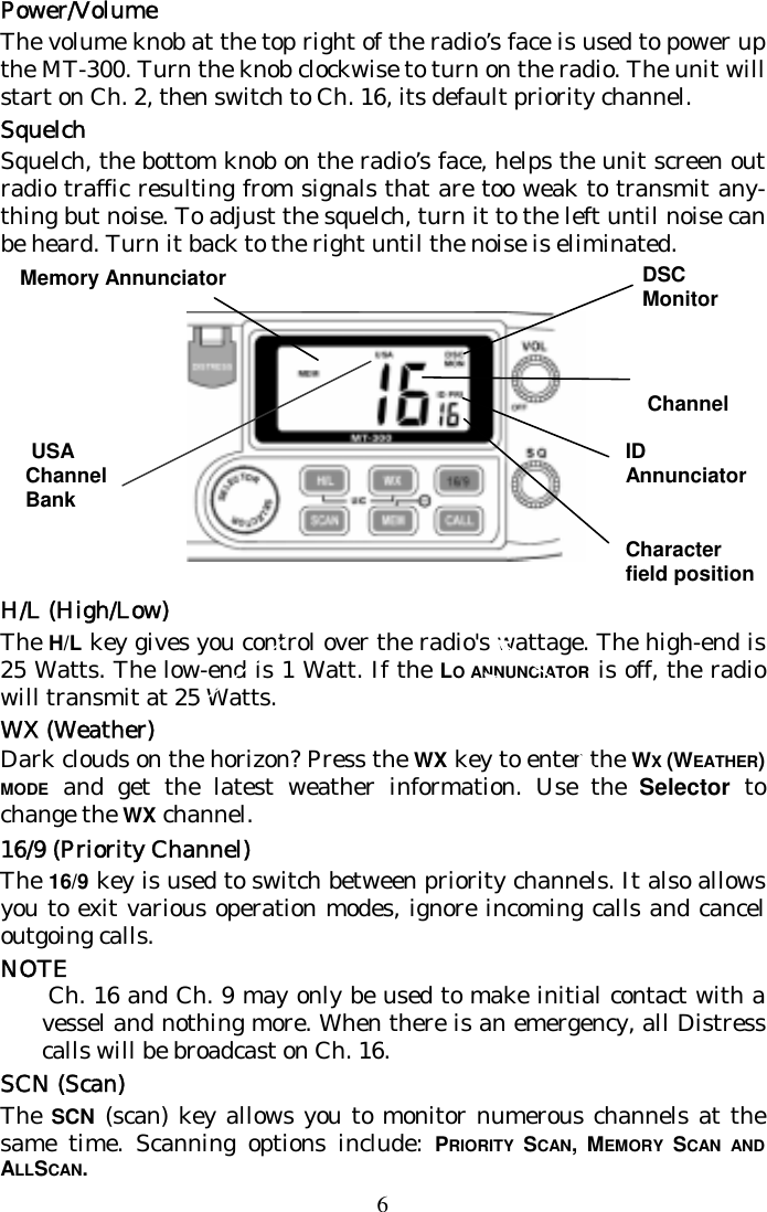 6 Power/Volume The volume knob at the top right of the radio’s face is used to power up the MT-300. Turn the knob clockwise to turn on the radio. The unit will start on Ch. 2, then switch to Ch. 16, its default priority channel. Squelch Squelch, the bottom knob on the radio’s face, helps the unit screen out radio traffic resulting from signals that are too weak to transmit any-thing but noise. To adjust the squelch, turn it to the left until noise can be heard. Turn it back to the right until the noise is eliminated.         H/L (High/Low) The H/L key gives you control over the radio&apos;s wattage. The high-end is 25 Watts. The low-end is 1 Watt. If the LO ANNUNCIATOR is off, the radio will transmit at 25 Watts.  WX (Weather) Dark clouds on the horizon? Press the WX key to enter the WX (WEATHER) MODE and get the latest weather information. Use the Selector to change the WX channel.  16/9 (Priority Channel) The 16/9 key is used to switch between priority channels. It also allows you to exit various operation modes, ignore incoming calls and cancel outgoing calls. NOTE  Ch. 16 and Ch. 9 may only be used to make initial contact with a vessel and nothing more. When there is an emergency, all Distress calls will be broadcast on Ch. 16. SCN (Scan) The SCN (scan) key allows you to monitor numerous channels at the same time. Scanning options include: PRIORITY  SCAN, MEMORY  SCAN AND ALLSCAN.  ID  Annunciator   Character field position Channel DSC Monitor Memory Annunciator  USA Channel Bank 