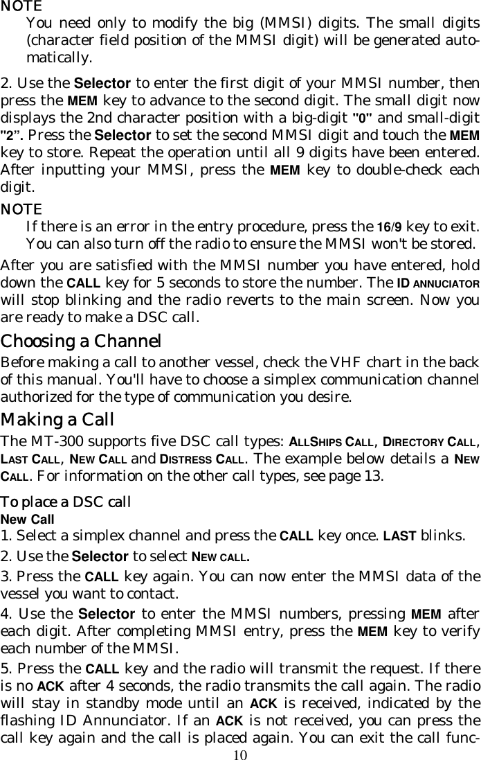 10 NOTE You need only to modify the big (MMSI) digits. The small digits (character field position of the MMSI digit) will be generated auto-matically. 2. Use the Selector to enter the first digit of your MMSI number, then press the MEM key to advance to the second digit. The small digit now displays the 2nd character position with a big-digit &quot;0&quot; and small-digit &quot;2”. Press the Selector to set the second MMSI digit and touch the MEM key to store. Repeat the operation until all 9 digits have been entered. After inputting your MMSI, press the MEM key to double-check each digit. NOTE If there is an error in the entry procedure, press the 16/9 key to exit. You can also turn off the radio to ensure the MMSI won&apos;t be stored. After you are satisfied with the MMSI number you have entered, hold down the CALL key for 5 seconds to store the number. The ID ANNUCIATOR will stop blinking and the radio reverts to the main screen. Now you are ready to make a DSC call. Choosing a Channel Before making a call to another vessel, check the VHF chart in the back of this manual. You&apos;ll have to choose a simplex communication channel authorized for the type of communication you desire. Making a Call The MT-300 supports five DSC call types: ALLSHIPS CALL, DIRECTORY CALL, LAST CALL, NEW CALL and DISTRESS CALL. The example below details a NEW CALL. For information on the other call types, see page 13. To place a DSC call  New Call 1.  Select a simplex channel and press the CALL key once. LAST blinks. 2.  Use the Selector to select NEW CALL. 3.  Press the CALL key again. You can now enter the MMSI data of the vessel you want to contact.  4. Use the Selector to enter the MMSI numbers, pressing MEM after each digit. After completing MMSI entry, press the MEM key to verify each number of the MMSI. 5. Press the CALL key and the radio will transmit the request. If there is no ACK after 4 seconds, the radio transmits the call again. The radio will stay in standby mode until an ACK is received, indicated by the flashing ID Annunciator. If an ACK is not received, you can press the call key again and the call is placed again. You can exit the call func-