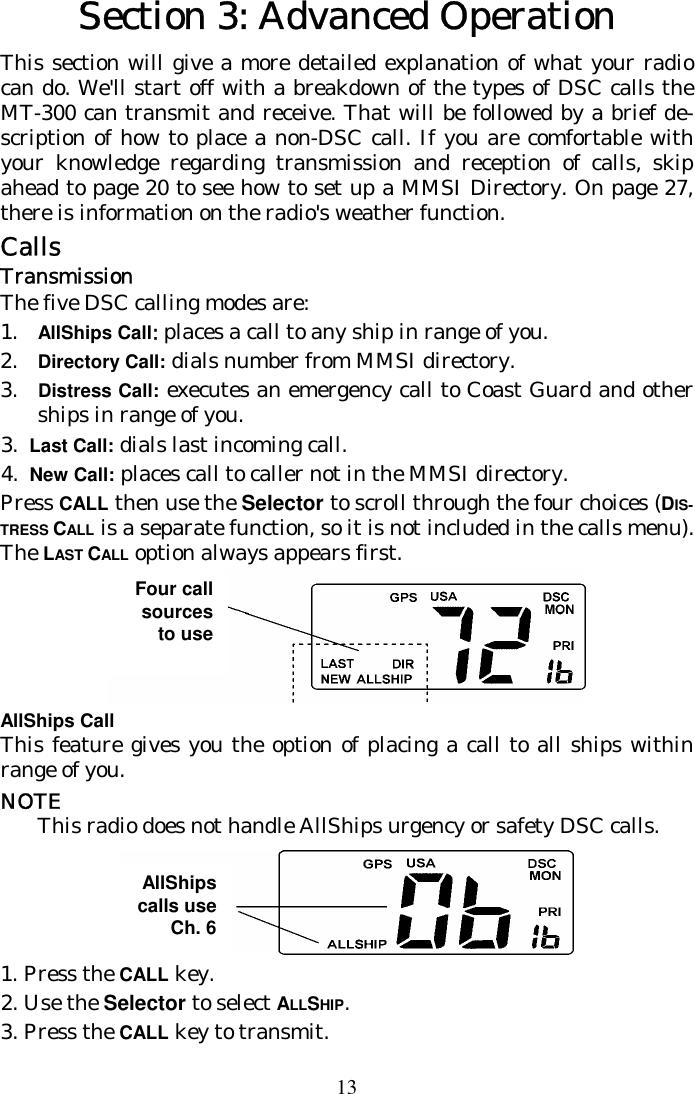 13 Section 3: Advanced Operation This section will give a more detailed explanation of what your radio can do. We&apos;ll start off with a breakdown of the types of DSC calls the MT-300 can transmit and receive. That will be followed by a brief de-scription of how to place a non-DSC call. If you are comfortable with your knowledge regarding transmission and reception of calls, skip ahead to page 20 to see how to set up a MMSI Directory. On page 27, there is information on the radio&apos;s weather function. Calls Transmission The five DSC calling modes are: 1. AllShips Call: places a call to any ship in range of you. 2. Directory Call: dials number from MMSI directory. 3.  Distress Call: executes an emergency call to Coast Guard and other ships in range of you.  3.  Last Call: dials last incoming call.   4.  New Call: places call to caller not in the MMSI directory. Press CALL then use the Selector to scroll through the four choices (DIS-TRESS CALL is a separate function, so it is not included in the calls menu). The LAST CALL option always appears first.  AllShips Call This feature gives you the option of placing a call to all ships within range of you.  NOTE This radio does not handle AllShips urgency or safety DSC calls.  1.  Press the CALL key.  2. Use the Selector to select ALLSHIP.  3. Press the CALL key to transmit. AllShips calls use Ch. 6 Four call sources to use 