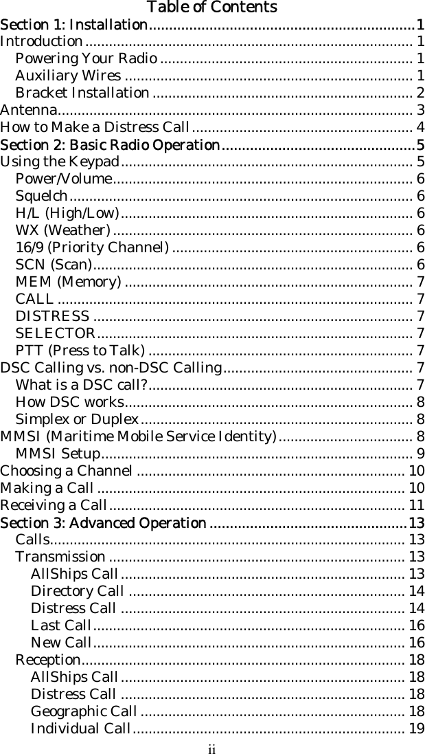 ii Table of Contents Section 1: Installation..................................................................1 Introduction................................................................................... 1 Powering Your Radio ................................................................ 1 Auxiliary Wires ......................................................................... 1 Bracket Installation.................................................................. 2 Antenna.......................................................................................... 3 How to Make a Distress Call........................................................ 4 Section 2: Basic Radio Operation................................................5 Using the Keypad.......................................................................... 5 Power/Volume............................................................................ 6 Squelch....................................................................................... 6 H/L (High/Low).......................................................................... 6 WX (Weather)............................................................................ 6 16/9 (Priority Channel) ............................................................. 6 SCN (Scan)................................................................................. 6 MEM (Memory) ......................................................................... 7 CALL.......................................................................................... 7 DISTRESS ................................................................................. 7 SELECTOR................................................................................ 7 PTT (Press to Talk) ................................................................... 7 DSC Calling vs. non-DSC Calling................................................ 7 What is a DSC call?................................................................... 7 How DSC works......................................................................... 8 Simplex or Duplex..................................................................... 8 MMSI (Maritime Mobile Service Identity).................................. 8 MMSI Setup............................................................................... 9 Choosing a Channel .................................................................... 10 Making a Call.............................................................................. 10 Receiving a Call........................................................................... 11 Section 3: Advanced Operation .................................................13 Calls.......................................................................................... 13 Transmission ........................................................................... 13 AllShips Call........................................................................ 13 Directory Call ...................................................................... 14 Distress Call ........................................................................ 14 Last Call............................................................................... 16 New Call............................................................................... 16 Reception.................................................................................. 18 AllShips Call........................................................................ 18 Distress Call ........................................................................ 18 Geographic Call................................................................... 18 Individual Call..................................................................... 19 