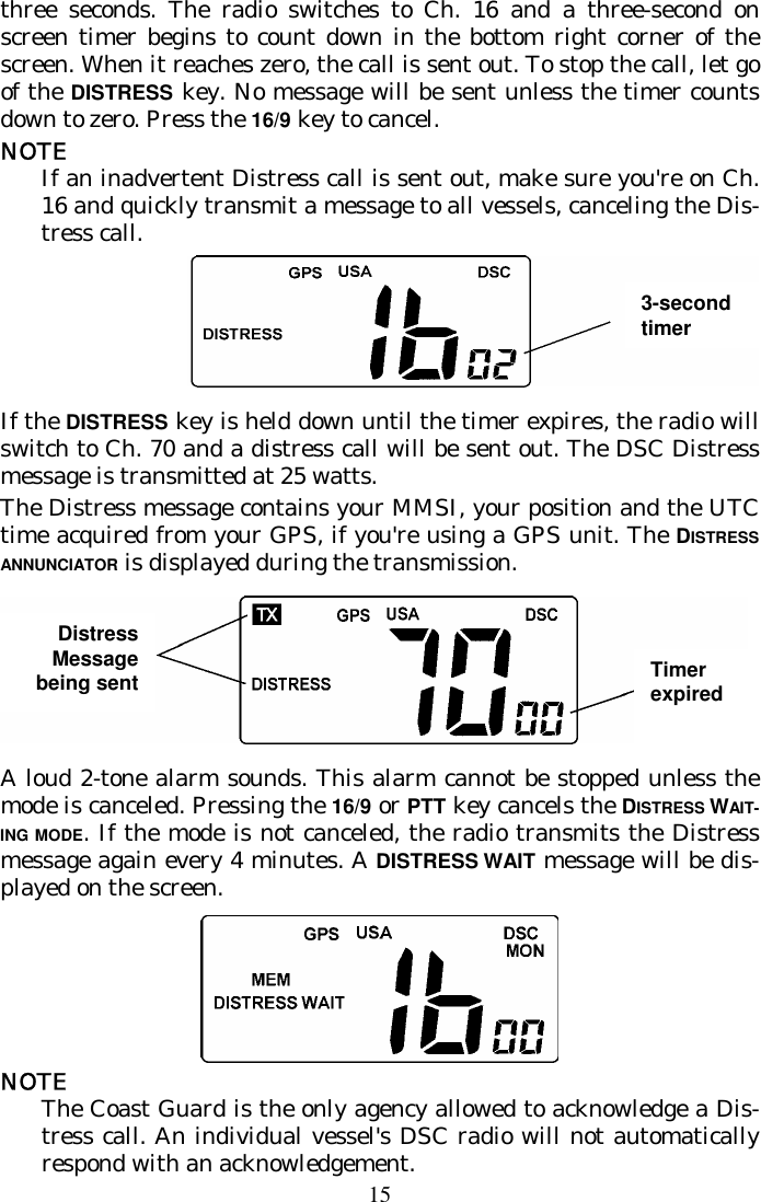 15 three seconds. The radio switches to Ch. 16 and a three-second on screen timer begins to count down in the bottom right corner of the screen. When it reaches zero, the call is sent out. To stop the call, let go of the DISTRESS key. No message will be sent unless the timer counts down to zero. Press the 16/9 key to cancel. NOTE If an inadvertent Distress call is sent out, make sure you&apos;re on Ch. 16 and quickly transmit a message to all vessels, canceling the Dis-tress call.  If the DISTRESS key is held down until the timer expires, the radio will switch to Ch. 70 and a distress call will be sent out. The DSC Distress message is transmitted at 25 watts. The Distress message contains your MMSI, your position and the UTC time acquired from your GPS, if you&apos;re using a GPS unit. The DISTRESS ANNUNCIATOR is displayed during the transmission.  A loud 2-tone alarm sounds. This alarm cannot be stopped unless the mode is canceled. Pressing the 16/9 or PTT key cancels the DISTRESS WAIT-ING MODE. If the mode is not canceled, the radio transmits the Distress message again every 4 minutes. A DISTRESS WAIT message will be dis-played on the screen.  NOTE The Coast Guard is the only agency allowed to acknowledge a Dis-tress call. An individual vessel&apos;s DSC radio will not automatically respond with an acknowledgement.  3-second timer Distress Message being sent  Timer expired 