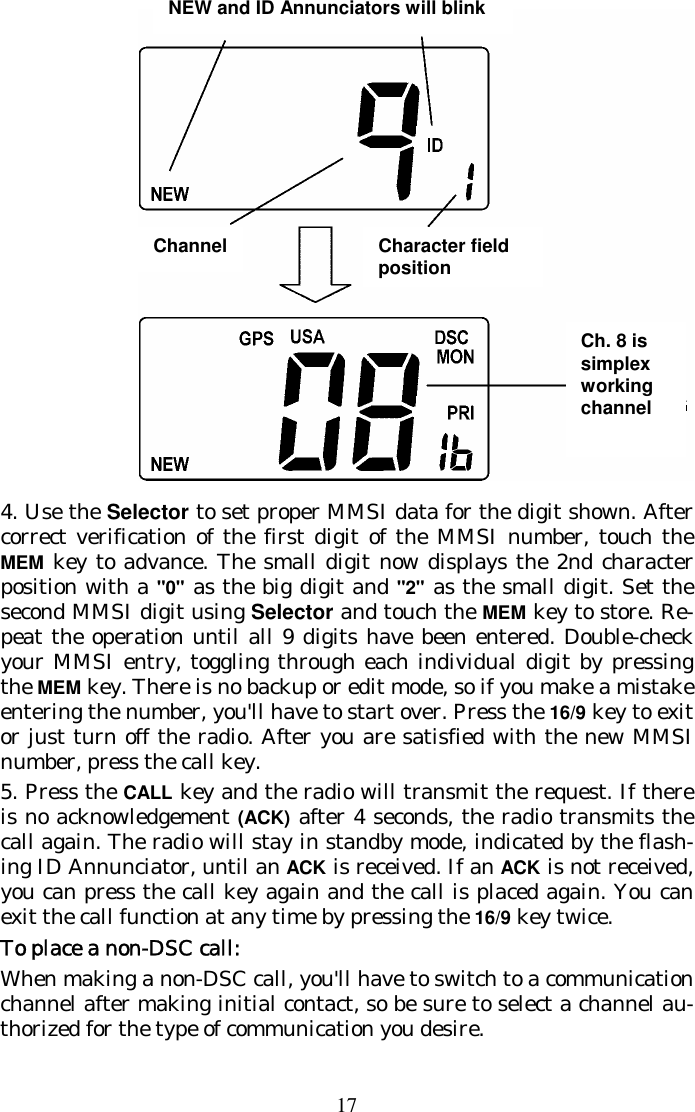 17  4. Use the Selector to set proper MMSI data for the digit shown. After correct verification of the first digit of the MMSI number, touch the MEM key to advance. The small digit now displays the 2nd character position with a &quot;0&quot; as the big digit and &quot;2&quot; as the small digit. Set the second MMSI digit using Selector and touch the MEM key to store. Re-peat the operation until all 9 digits have been entered. Double-check your MMSI entry, toggling through each individual digit by pressing the MEM key. There is no backup or edit mode, so if you make a mistake entering the number, you&apos;ll have to start over. Press the 16/9 key to exit or just turn off the radio. After you are satisfied with the new MMSI number, press the call key. 5. Press the CALL key and the radio will transmit the request. If there is no acknowledgement (ACK) after 4 seconds, the radio transmits the call again. The radio will stay in standby mode, indicated by the flash-ing ID Annunciator, until an ACK is received. If an ACK is not received, you can press the call key again and the call is placed again. You can exit the call function at any time by pressing the 16/9 key twice. To place a non-DSC call: When making a non-DSC call, you&apos;ll have to switch to a communication channel after making initial contact, so be sure to select a channel au-thorized for the type of communication you desire.  NEW and ID Annunciators will blinkCh. 8 is simplex working channel Channel  Character field position 