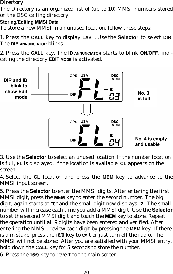 20 Directory The Directory is an organized list of (up to 10) MMSI numbers stored on the DSC calling directory.  Storing/Editing MMSI Data To store a new MMSI in an unused location, follow these steps: 1.  Press the CALL key to display LAST. Use the Selector to select DIR. The DIR  ANNUNCIATOR blinks.  2.  Press the CALL key. The ID ANNUNCIATOR starts to blink ON/OFF, indi-cating the directory EDIT MODE is activated.  3.  Use the Selector to select an unused location. If the number location is  full, FL is displayed. If the location is available, CL  appears on the screen. 4.  Select the CL location and press the MEM key to advance to the MMSI  input screen. 5.  Press the Selector to enter the MMSI digits. After entering the first MMSI digit, press the MEM key to enter the second number. The big digit, again starts at &quot;0&quot; and the small digit now displays “2” The small number will increase each time you add a MMSI digit. Use the Selector to set the second MMSI digit and touch the MEM key to  store. Repeat the operation until all 9 digits have been entered and verified. After entering the MMSI, review each digit by pressing the MEM key. If there is a mistake, press the 16/9 key to exit or just turn off the  radio. The MMSI will not be stored. After you are  satisfied with your MMSI entry, hold down the CALL key for 5 seconds to store the  number.  6.  Press the 16/9 key to revert to the main screen. DIR and ID blink to show Edit mode No. 3 is fullNo. 4 is empty and usable 