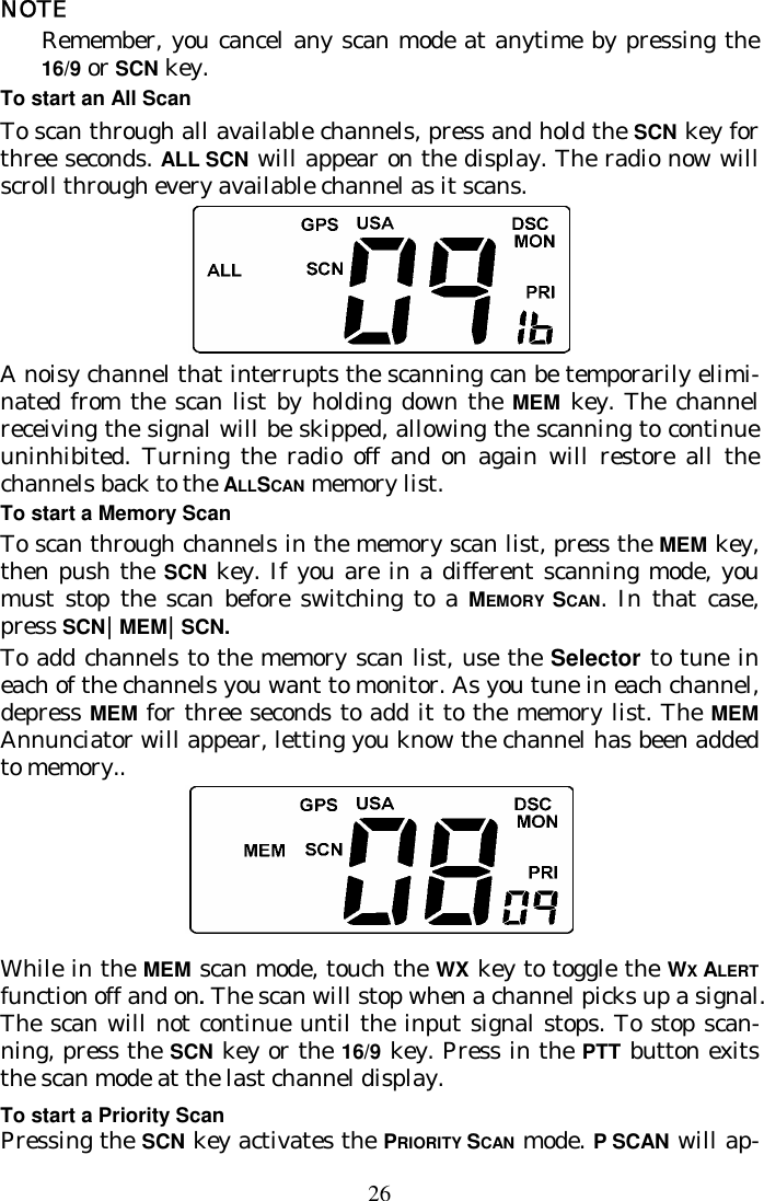 26 NOTE Remember, you cancel any scan mode at anytime by pressing the 16/9 or SCN key. To start an All Scan To scan through all available channels, press and hold the SCN key for three seconds. ALL SCN will appear on the display. The radio now will scroll through every available channel as it scans.  A noisy channel that interrupts the scanning can be temporarily elimi-nated from the scan list by holding down the MEM key. The channel receiving the signal will be skipped, allowing the scanning to continue uninhibited. Turning the radio off and on again will restore all the channels back to the ALLSCAN memory list. To start a Memory Scan To scan through channels in the memory scan list, press the MEM key, then push the SCN  key. If you are in a different scanning mode, you must stop the scan before switching to a MEMORY  SCAN. In that case, press SCN|MEM|SCN.  To add channels to the memory scan list, use the Selector to tune in each of the channels you want to monitor. As you tune in each channel, depress MEM for three seconds to add it to the memory list. The MEM Annunciator will appear, letting you know the channel has been added to memory..   While in the MEM scan mode, touch the WX key to toggle the WX ALERT function off and on. The scan will stop when a channel picks up a signal. The scan will not continue until the input signal stops. To stop scan-ning, press the SCN key or the 16/9 key. Press in the PTT button exits the scan mode at the last channel display. To start a Priority Scan Pressing the SCN key activates the PRIORITY SCAN mode. P SCAN will ap-