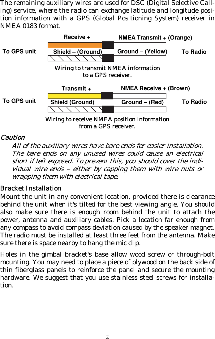 2 The remaining auxiliary wires are used for DSC (Digital Selective Call-ing) service, where the radio can exchange latitude and longitude posi-tion information with a GPS (Global Positioning System) receiver in NMEA 0183 format.   Wiring to transmit NMEA information to a GPS receiver.  Wiring to receive NMEA position information from a GPS receiver. Caution All of the auxiliary wires have bare ends for easier installation. The bare ends on any unused wires could cause an electrical short if left exposed. To prevent this, you should cover the indi-vidual wire ends – either by capping them with wire nuts or wrapping them with electrical tape. Bracket Installation Mount the unit in any convenient location, provided there is clearance behind the unit when it&apos;s tilted for the best viewing angle. You should also make sure there is enough room behind the unit to attach the power, antenna and auxiliary cables. Pick a location far enough from any compass to avoid compass deviation caused by the speaker magnet. The radio must be installed at least three feet from the antenna. Make sure there is space nearby to hang the mic clip. Holes in the gimbal bracket&apos;s base allow wood screw or through-bolt mounting. You may need to place a piece of plywood on the back side of thin fiberglass panels to reinforce the panel and secure the mounting hardware. We suggest that you use stainless steel screws for installa-tion. Ground – (Red) To Radio To GPS unit NMEA Receive + (Brown) Shield (Ground) Receive + NMEA Transmit + (Orange) Shield – (Ground)  Ground – (Yellow)To GPS unit  To Radio Transmit +