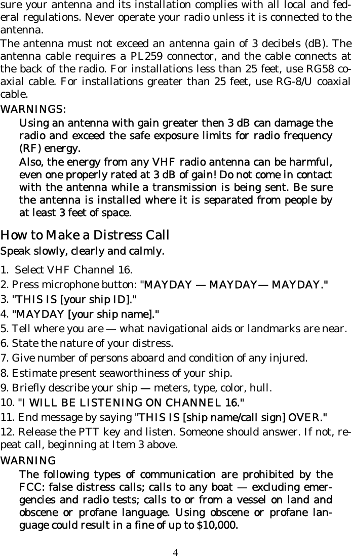 4 sure your antenna and its installation complies with all local and fed-eral regulations. Never operate your radio unless it is connected to the antenna. The antenna must not exceed an antenna gain of 3 decibels (dB). The antenna cable requires a PL259 connector, and the cable connects at the back of the radio. For installations less than 25 feet, use RG58 co-axial cable. For installations greater than 25 feet, use RG-8/U coaxial cable. WARNINGS:  Using an antenna with gain greater then 3 dB can damage the radio and exceed the safe exposure limits for radio frequency (RF) energy. Also, the energy from any VHF radio antenna can be harmful, even one properly rated at 3 dB of gain! Do not come in contact with the antenna while a transmission is being sent. Be sure the antenna is installed where it is separated from people by at least 3 feet of space. How to Make a Distress Call Speak slowly, clearly and calmly.  1.  Select VHF Channel 16. 2. Press microphone button: &quot;MAYDAY — MAYDAY— MAYDAY.&quot;  3. &quot;THIS IS [your ship ID].&quot;  4. &quot;MAYDAY [your ship name].&quot;  5. Tell where you are — what navigational aids or landmarks are near.  6. State the nature of your distress.  7. Give number of persons aboard and condition of any injured.  8. Estimate present seaworthiness of your ship.  9. Briefly describe your ship — meters, type, color, hull.  10. &quot;I WILL BE LISTENING ON CHANNEL 16.&quot;  11. End message by saying &quot;THIS IS [ship name/call sign] OVER.&quot;  12. Release the PTT key and listen. Someone should answer. If not, re-peat call, beginning at Item 3 above. WARNING The following types of communication are prohibited by the FCC: false distress calls; calls to any boat — excluding emer-gencies and radio tests; calls to or from a vessel on land and obscene or profane language. Using obscene or profane lan-guage could result in a fine of up to $10,000. 