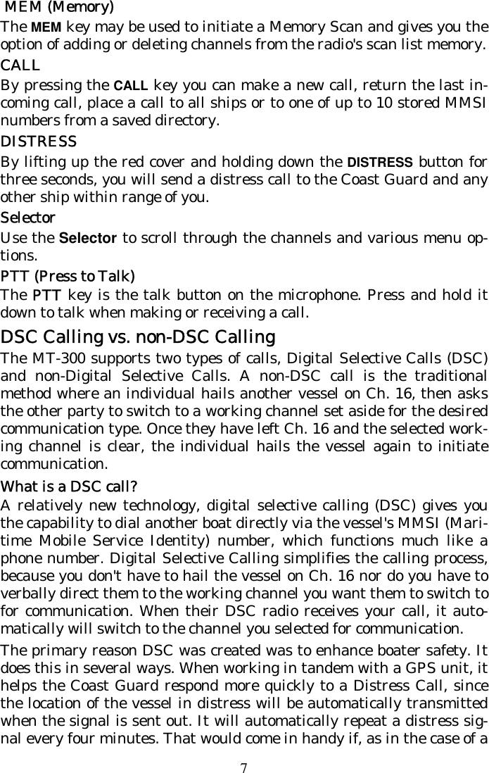 7  MEM (Memory) The MEM key may be used to initiate a Memory Scan and gives you the option of adding or deleting channels from the radio&apos;s scan list memory.   CALL By pressing the CALL key you can make a new call, return the last in-coming call, place a call to all ships or to one of up to 10 stored MMSI numbers from a saved directory. DISTRESS By lifting up the red cover and holding down the DISTRESS button for three seconds, you will send a distress call to the Coast Guard and any other ship within range of you. Selector Use the Selector to scroll through the channels and various menu op-tions. PTT (Press to Talk) The PTT key is the talk button on the microphone. Press and hold it down to talk when making or receiving a call. DSC Calling vs. non-DSC Calling The MT-300 supports two types of calls, Digital Selective Calls (DSC) and non-Digital Selective Calls. A non-DSC call is the traditional method where an individual hails another vessel on Ch. 16, then asks the other party to switch to a working channel set aside for the desired communication type. Once they have left Ch. 16 and the selected work-ing channel is clear, the individual hails the vessel again to initiate communication. What is a DSC call? A relatively new technology, digital selective calling (DSC) gives you the capability to dial another boat directly via the vessel&apos;s MMSI (Mari-time Mobile Service Identity) number, which functions much like a phone number. Digital Selective Calling simplifies the calling process, because you don&apos;t have to hail the vessel on Ch. 16 nor do you have to verbally direct them to the working channel you want them to switch to for communication. When their DSC radio receives your call, it auto-matically will switch to the channel you selected for communication.  The primary reason DSC was created was to enhance boater safety. It does this in several ways. When working in tandem with a GPS unit, it helps the Coast Guard respond more quickly to a Distress Call, since the location of the vessel in distress will be automatically transmitted when the signal is sent out. It will automatically repeat a distress sig-nal every four minutes. That would come in handy if, as in the case of a 