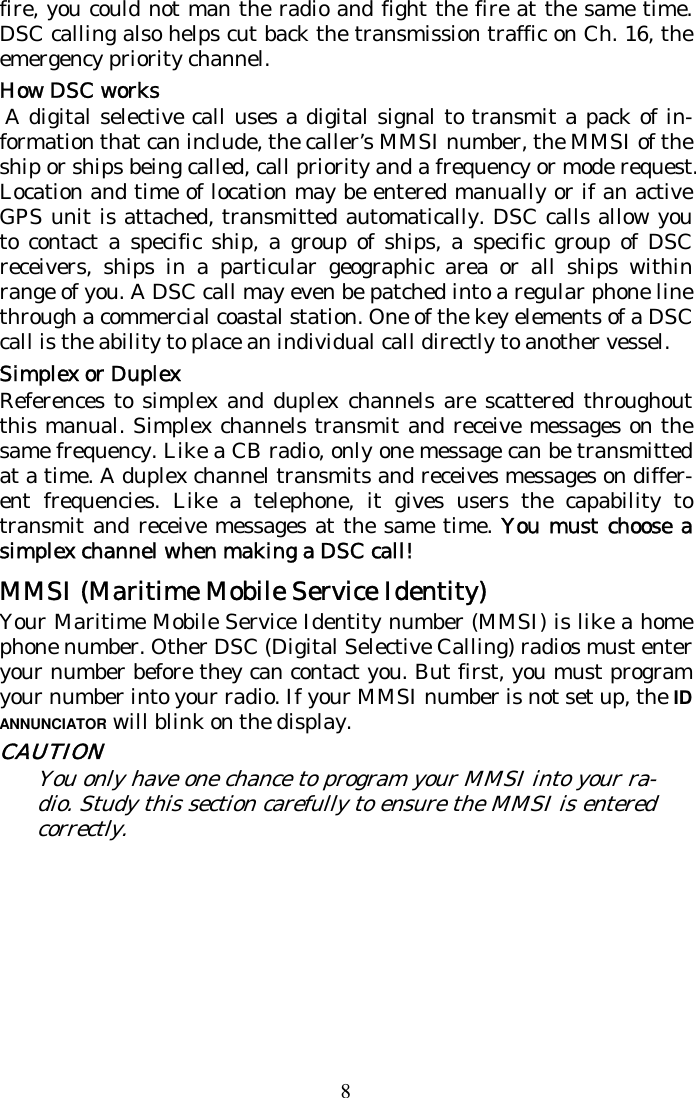 8 fire, you could not man the radio and fight the fire at the same time. DSC calling also helps cut back the transmission traffic on Ch. 16, the emergency priority channel. How DSC works  A digital selective call uses a digital signal to transmit a pack of in-formation that can include, the caller’s MMSI number, the MMSI of the ship or ships being called, call priority and a frequency or mode request. Location and time of location may be entered manually or if an active GPS unit is attached, transmitted automatically. DSC calls allow you to contact a specific ship, a group of ships, a specific group of DSC receivers, ships in a particular geographic area or all ships within range of you. A DSC call may even be patched into a regular phone line through a commercial coastal station. One of the key elements of a DSC call is the ability to place an individual call directly to another vessel.  Simplex or Duplex References to simplex and duplex channels are scattered throughout this manual. Simplex channels transmit and receive messages on the same frequency. Like a CB radio, only one message can be transmitted at a time. A duplex channel transmits and receives messages on differ-ent frequencies. Like a telephone, it gives users the capability to transmit and receive messages at the same time. You must choose a simplex channel when making a DSC call!  MMSI (Maritime Mobile Service Identity) Your Maritime Mobile Service Identity number (MMSI) is like a home phone number. Other DSC (Digital Selective Calling) radios must enter your number before they can contact you. But first, you must program your number into your radio. If your MMSI number is not set up, the ID ANNUNCIATOR will blink on the display. CAUTION You only have one chance to program your MMSI into your ra-dio. Study this section carefully to ensure the MMSI is entered correctly. 