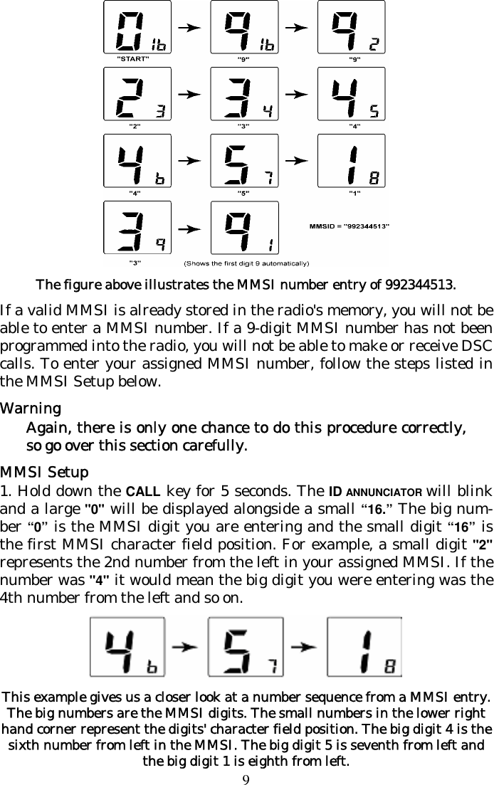 9  The figure above illustrates the MMSI number entry of 992344513. If a valid MMSI is already stored in the radio&apos;s memory, you will not be able to enter a MMSI number. If a 9-digit MMSI number has not been programmed into the radio, you will not be able to make or receive DSC calls. To enter your assigned MMSI number, follow the steps listed in the MMSI Setup below.  Warning Again, there is only one chance to do this procedure correctly, so go over this section carefully. MMSI Setup 1. Hold down the CALL key for 5 seconds. The ID ANNUNCIATOR will blink and a large &quot;0&quot; will be displayed alongside a small “16.” The big num-ber “0” is the MMSI digit you are entering and the small digit “16” is the first MMSI character field position. For example, a small digit &quot;2&quot; represents the 2nd number from the left in your assigned MMSI. If the number was &quot;4&quot; it would mean the big digit you were entering was the 4th number from the left and so on.  This example gives us a closer look at a number sequence from a MMSI entry. The big numbers are the MMSI digits. The small numbers in the lower right hand corner represent the digits&apos; character field position. The big digit 4 is the sixth number from left in the MMSI. The big digit 5 is seventh from left and the big digit 1 is eighth from left.  