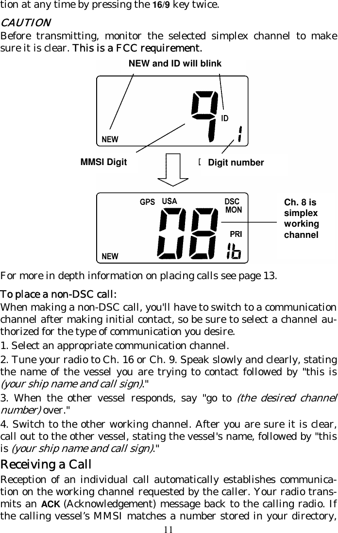 11 tion at any time by pressing the 16/9 key twice. CAUTION Before transmitting, monitor the selected simplex channel to make sure it is clear. This is a FCC requirement.  For more in depth information on placing calls see page 13. To place a non-DSC call: When making a non-DSC call, you&apos;ll have to switch to a communication channel after making initial contact, so be sure to select a channel au-thorized for the type of communication you desire. 1. Select an appropriate communication channel.  2. Tune your radio to Ch. 16 or Ch. 9. Speak slowly and clearly, stating the name of the vessel you are trying to contact followed by &quot;this is (your ship name and call sign).&quot;  3. When the other vessel responds, say &quot;go to (the desired channel number) over.&quot;  4. Switch to the other working channel. After you are sure it is clear, call out to the other vessel, stating the vessel&apos;s name, followed by &quot;this is (your ship name and call sign).&quot;  Receiving a Call Reception of an individual call automatically establishes communica-tion on the working channel requested by the caller. Your radio trans-mits an ACK (Acknowledgement) message back to the calling radio. If the calling vessel’s MMSI matches a number stored in your directory, Ch. 8 is simplex working channel MMSI Digit Digit number NEW and ID will blink 